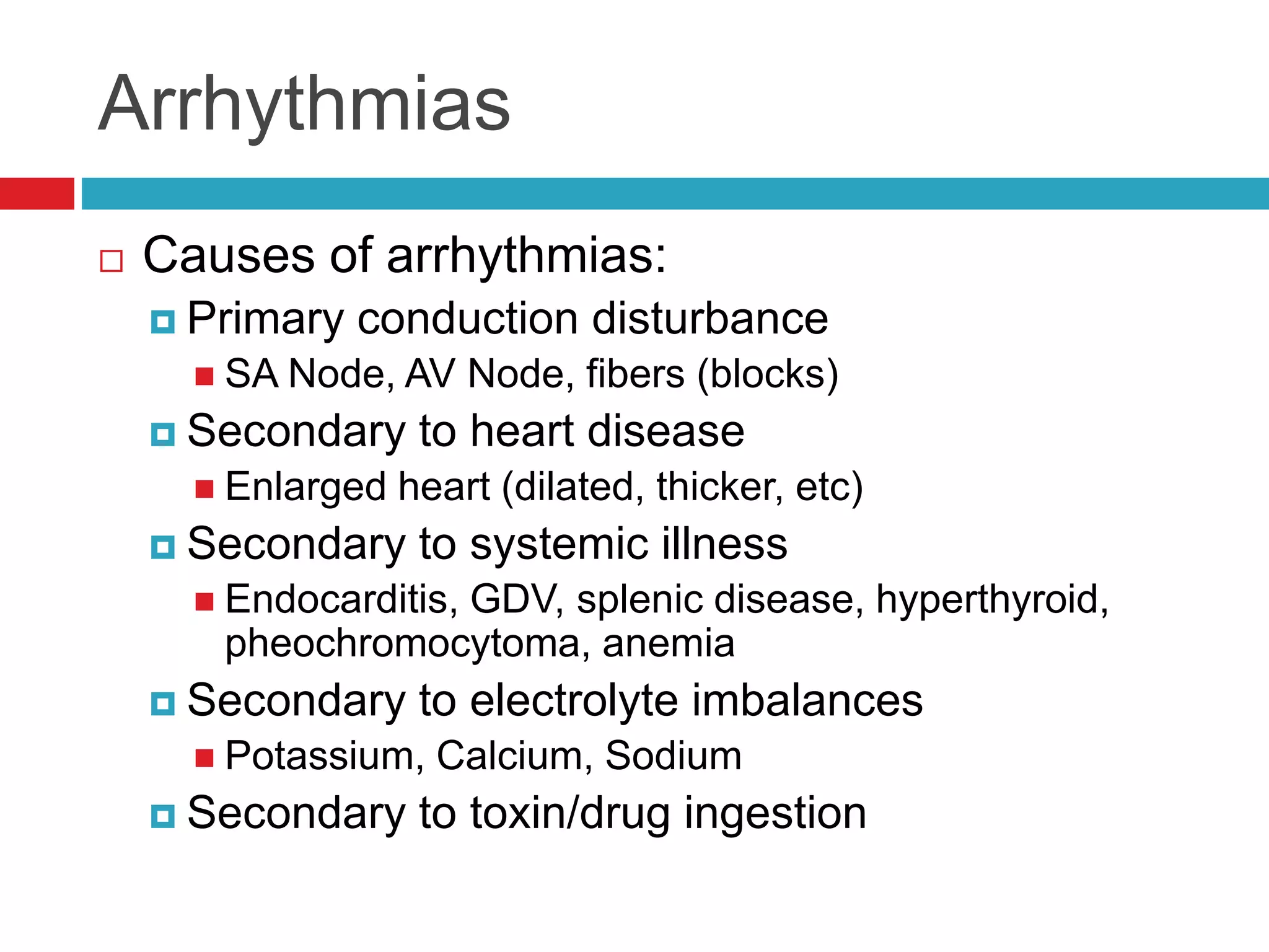 Arrhythmias
 Causes of arrhythmias:
 Primary conduction disturbance
 SA Node, AV Node, fibers (blocks)
 Secondary to heart disease
 Enlarged heart (dilated, thicker, etc)
 Secondary to systemic illness
 Endocarditis, GDV, splenic disease, hyperthyroid,
pheochromocytoma, anemia
 Secondary to electrolyte imbalances
 Potassium, Calcium, Sodium
 Secondary to toxin/drug ingestion
 