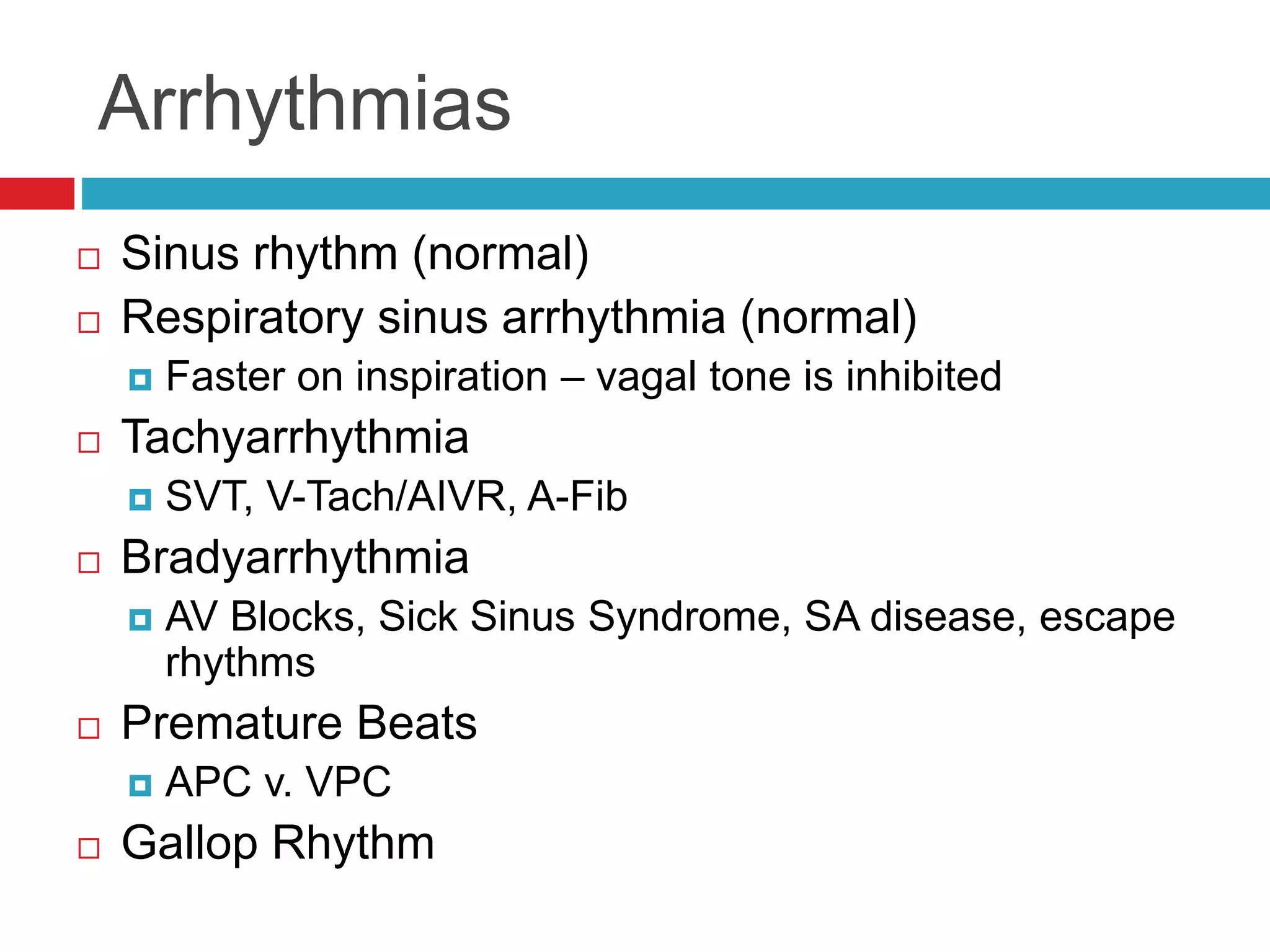 Arrhythmias
 Sinus rhythm (normal)
 Respiratory sinus arrhythmia (normal)
 Faster on inspiration – vagal tone is inhibited
 Tachyarrhythmia
 SVT, V-Tach/AIVR, A-Fib
 Bradyarrhythmia
 AV Blocks, Sick Sinus Syndrome, SA disease, escape
rhythms
 Premature Beats
 APC v. VPC
 Gallop Rhythm
 