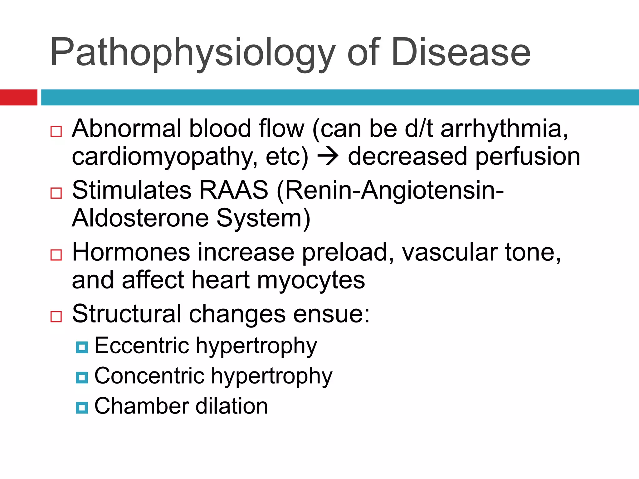 Pathophysiology of Disease
 Abnormal blood flow (can be d/t arrhythmia,
cardiomyopathy, etc)  decreased perfusion
 Stimulates RAAS (Renin-Angiotensin-
Aldosterone System)
 Hormones increase preload, vascular tone,
and affect heart myocytes
 Structural changes ensue:
 Eccentric hypertrophy
 Concentric hypertrophy
 Chamber dilation
 