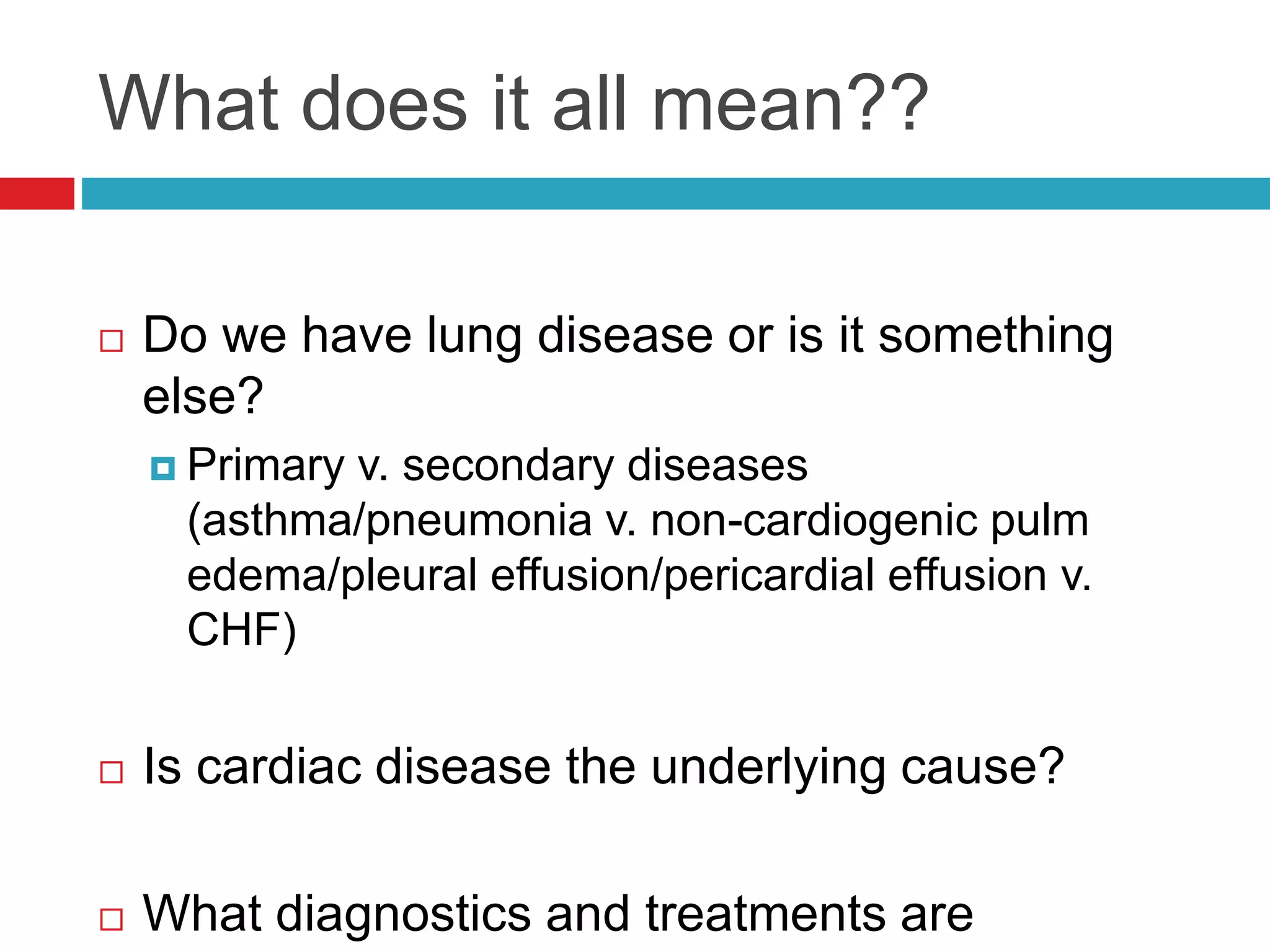What does it all mean??
 Do we have lung disease or is it something
else?
 Primary v. secondary diseases
(asthma/pneumonia v. non-cardiogenic pulm
edema/pleural effusion/pericardial effusion v.
CHF)
 Is cardiac disease the underlying cause?
 What diagnostics and treatments are
 