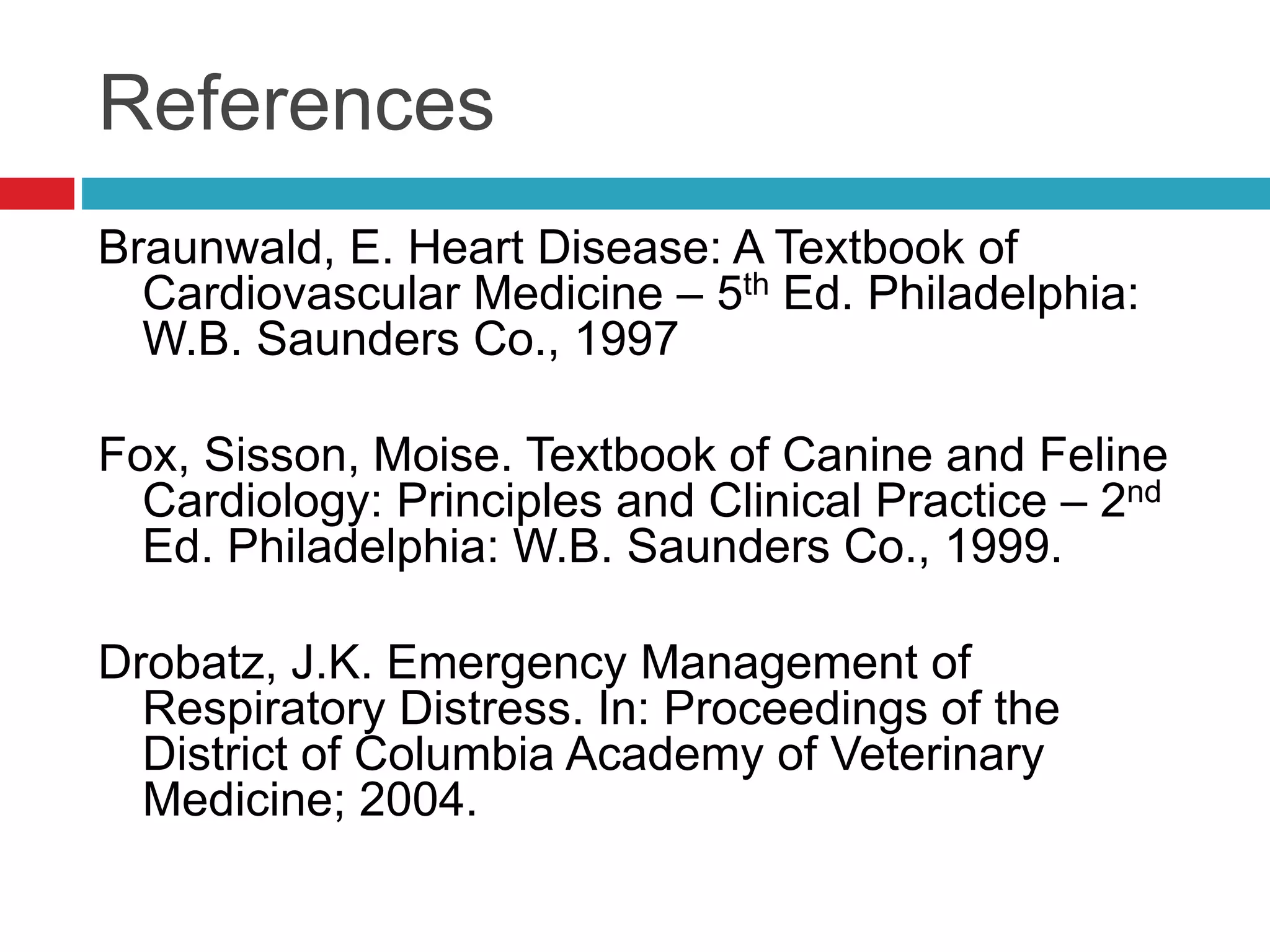 References
Braunwald, E. Heart Disease: A Textbook of
Cardiovascular Medicine – 5th Ed. Philadelphia:
W.B. Saunders Co., 1997
Fox, Sisson, Moise. Textbook of Canine and Feline
Cardiology: Principles and Clinical Practice – 2nd
Ed. Philadelphia: W.B. Saunders Co., 1999.
Drobatz, J.K. Emergency Management of
Respiratory Distress. In: Proceedings of the
District of Columbia Academy of Veterinary
Medicine; 2004.
 