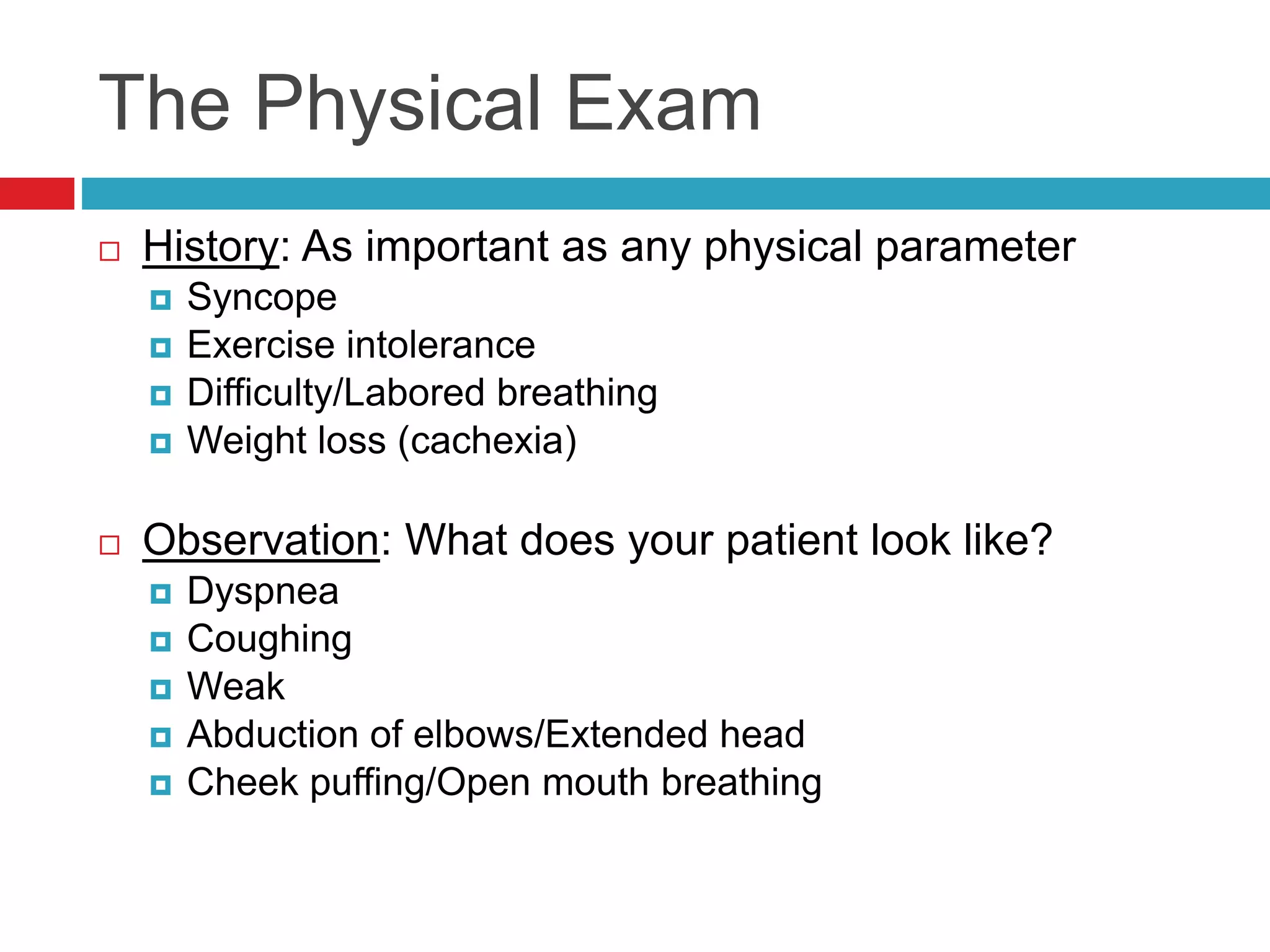 The Physical Exam
 History: As important as any physical parameter
 Syncope
 Exercise intolerance
 Difficulty/Labored breathing
 Weight loss (cachexia)
 Observation: What does your patient look like?
 Dyspnea
 Coughing
 Weak
 Abduction of elbows/Extended head
 Cheek puffing/Open mouth breathing
 