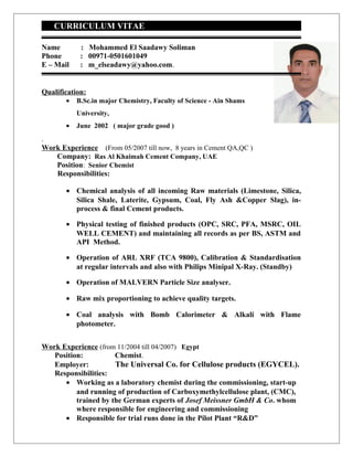 CURRICULUM VITAE
Name : Mohammed El Saadawy Soliman
Phone : 00971-0501601049
E – Mail : m_elseadawy@yahoo.com.
Qualification:
• B.Sc.in major Chemistry, Faculty of Science - Ain Shams
University,
• June 2002 ( major grade good )
.
Work Experience (From 05/2007 till now, 8 years in Cement QA,QC )
Company: Ras Al Khaimah Cement Company, UAE
Position: Senior Chemist
Responsibilities:
• Chemical analysis of all incoming Raw materials (Limestone, Silica,
Silica Shale, Laterite, Gypsum, Coal, Fly Ash &Copper Slag), in-
process & final Cement products.
• Physical testing of finished products (OPC, SRC, PFA, MSRC, OIL
WELL CEMENT) and maintaining all records as per BS, ASTM and
API Method.
• Operation of ARL XRF (TCA 9800), Calibration & Standardisation
at regular intervals and also with Philips Minipal X-Ray. (Standby)
• Operation of MALVERN Particle Size analyser.
• Raw mix proportioning to achieve quality targets.
• Coal analysis with Bomb Calorimeter & Alkali with Flame
photometer.
Work Experience (from 11/2004 till 04/2007) Egypt
Position: Chemist.
Employer: The Universal Co. for Cellulose products (EGYCEL).
Responsibilities:
• Working as a laboratory chemist during the commissioning, start-up
and running of production of Carboxymethylcellulose plant, (CMC),
trained by the German experts of Josef Meissner GmbH & Co. whom
where responsible for engineering and commissioning
• Responsible for trial runs done in the Pilot Plant “R&D”
 