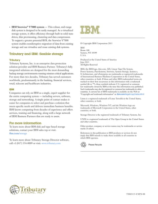 © Copyright IBM Corporation 2013
IBM
Route 100
Somers, NY 10589
U.S.A.
Produced in the United States of America
June 2013
All Rights Reserved
IBM, the IBM logo, ibm.com, AIX, Linear Tape File System,
Power Systems, PureSystems, Storwize, System Storage, System x,
X Architecture, and zEnterprise are trademarks or registered trademarks
of International Business Machines Corporation in the United States,
other countries, or both. If these and other IBM trademarked terms are
marked on their first occurrence in this information with a trademark
symbol (® or ™), these symbols indicate U.S. registered or common
law trademarks owned by IBM at the time this information was published.
Such trademarks may also be registered or common law trademarks in other
countries. A current list of IBM trademarks is available on the Web at
“Copyright and trademark information” at: ibm.com/legal/copytrade.shtml
Linux is a registered trademark of Linus Torvalds in the United States,
other countries, or both.
Microsoft, Windows, Windows NT, and the Windows logo are
trademarks of Microsoft Corporation in the United States, other
countries, or both.
Storage Director is the registered trademark of Tributary Systems, Inc.
UNIX is a registered trademark of The Open Group in the United States
and other countries.
Other product, company or service names may be trademarks or service
marks of others.
References in this publication to IBM products or services do not
imply that IBM intends to make them available in all countries in
which IBM operates.
TSS03135-USEN-00
•• IBM Storwize®
V7000 system — This robust, mid-range
disk system is designed to be easily managed. As a virtualized
storage system, it offers efficiency through built-in solid state
drives, thin provisioning, clustering and data compression.
To support a greater potential ROI, the Storwize V7000
system enables nondisruptive migration of data from existing
storage and can virtualize and reuse existing disk systems.
Tributary and IBM: flexible storage
Tributary
Tributary Systems, Inc. is an enterprise data protection
solution provider and IBM Business Partner. Tributary’s fully
integrated solutions are designed for the most demanding
backup storage environments running mission-critical applications.
For more than two decades, Tributary has served customers
worldwide, predominantly in the banking, financial services,
retail, telecom and healthcare industries.
IBM
Companies can rely on IBM as a single, expert supplier for
the entire computing system — including servers, software,
storage and networking. A single point of contact makes it
easier for companies to select and purchase a solution that
meets specific needs and delivers immediate business benefits.
IBM knows computing from decades of experience and offers
services, training and financing, along with a large network
of IBM Business Partners that are ready to assist.
For more information
To learn more about IBM disk and tape-based storage
solutions, contact your IBM sales rep or visit:
ibm.com/storage
To learn more about Tributary Storage Director software,
call +1 (817) 354-8009 or visit: www.tributary.com
Please Recycle
 