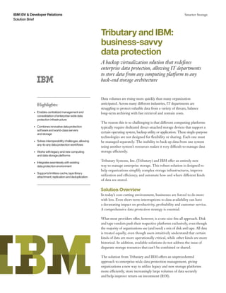 Solution Brief
IBM ISV & Developer Relations Smarter Storage
Data volumes are rising more quickly than many organization
anticipated. Across many different industries, IT departments are
struggling to protect valuable data from a variety of threats, balance
long-term archiving with fast retrieval and contain costs.
The reason this is so challenging is that different computing platforms
typically require dedicated direct-attached storage devices that support a
certain operating system, backup utility or application. These single-purpose
technologies are not designed for flexibility or sharing. Each one must
be managed separately. The inability to back up data from one system
using another system’s resources makes it very difficult to manage data
storage efficiently.
Tributary Systems, Inc. (Tributary) and IBM offer an entirely new
way to manage enterprise storage. This robust solution is designed to
help organizations simplify complex storage infrastructures, improve
utilization and efficiency, and automate how and where different kinds
of data are stored.
Solution Overview
In today’s cost-cutting environment, businesses are forced to do more
with less. Even short-term interruptions to data availability can have
a devastating impact on productivity, profitability and customer service.
A comprehensive data protection strategy is essential.
What most providers offer, however, is a one-size-fits-all approach. Disk
and tape vendors push their respective platforms exclusively, even though
the majority of organizations use (and need) a mix of disk and tape. All data
is treated equally, even though users intuitively understand that certain
kinds of data are more operationally critical, while other kinds are more
historical. In addition, available solutions do not address the issue of
disparate storage resources that can’t be combined or shared.
The solution from Tributary and IBM offers an unprecedented
approach to enterprise-wide data protection management, giving
organizations a new way to utilize legacy and new storage platforms
more efficiently, store increasingly large volumes of data securely
and help improve return on investment (ROI).
Highlights:
•	 Enables centralized management and
consolidation of enterprise-wide data
protection infrastructure
•	 Combines innovative data protection
software and world-class servers 	
and storage
•	 Solves interoperability challenges, allowing
any-to-any data protection workflows
•	 Works with legacy and new computing 	
and data storage platforms
•	 Integrates seamlessly with existing 	
data protection environment
•	 Supports limitless cache, tape library
attachment, replication and deduplication
Tributary and IBM:
business-savvy
data protection
A backup virtualization solution that redefines
enterprise data protection, allowing IT departments
to store data from any computing platform to any
back-end storage architecture
 