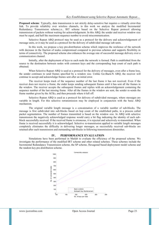 Key Establishment using Selective Repeat Automatic Repeat…
www.ijceronline.com Open Access Journal Page 23
Proposed scheme: Typically, data transmission is not strictly delay-sensitive but requires a virtually error-free
link. To provide reliability over wireless channels, in this work we analyze the modified Incremental
Redundancy Transmission scheme,i.e., IRT scheme based on the Selective Repeat protocol allowing
transmission of packets without waiting for acknowledgement. In this ARQ, the sender and receiver window size
must be equal, and half the maximum sequence number to avoid miscommunication.
Selective Repeat ARQ protocol may be used as a protocol for the delivery and acknowledgement of
message units, or it may be used as a protocol for the delivery of subdivided message sub-units.
In this work, we propose a key pre-distribution scheme which improves the resilience of the network
with decrease in the fraction of nodes compromised compared to previous schemes and supports flexibility in
terms of connectivity. The proposed scheme also enhances the average rate of successful message delivery over a
communication channel.
Initially, after the deployment of keys to each node the network is formed. Path is established from the
source to the destination between nodes with common keys and the corresponding hop count of each path is
obtained.
When Selective Repeat ARQ is used as a protocol for the delivery of messages, even after a frame loss,
the sender continues to send frames specified by a window size. Unlike Go-Back-N ARQ, the receiver will
continue to accept and acknowledge frames sent after an initial error.
The receiver keeps track of the sequence number of the last frame it has not received. Even if the
receiver does not receive a frame, the ender keeps sending subsequent frames until it has sent all the frames in
the window. The receiver accepts the subsequent frames and replies with an acknowledgement containing the
sequence number of the last missing frame. After all the frames in the window are sent, the sender re-sends the
frame number given by the ACKs, and then proceeds where it left off.
Selective Repeat ARQ is used as a protocol for delivery of subdivided messages, where messages are
variable in length. For this selective retransmission may be employed in conjunction with the basic ARQ
mechanism.
The original variable length message is a concatenation of a variable number of sub-blocks. The
message is first subdivided into sub-blocks based on hop count of the established paths, in a process called
packet segmentation. The number of frames transmitted is based on the window size. In ARQ with selective
transmission the negatively acknowledged response would carry a bit flag indicating the identity of each sub-
block successfully received. If the received frame is erroneous, it is rejected and selectively re-transmitted. When
frame is received successfully it is acknowledged. Selective re-transmission applied to variable length messages
completely eliminates the difficulty in delivering longer messages, as successfully received sub-blocks are
retained after each transmission and outstanding sub-blocks in following transmissions diminishes.
IV. PERFORMANCE EVALUATION
Simulations have been performed in Matlab to evaluate the efficiency of the proposed scheme. We
investigate the performance of the modified IRT scheme and other related schemes. These schemes include the
Incremental Redundancy Transmission scheme, the SP scheme, Hexagonal based deployment model scheme and
the random key pre-distribution scheme.
100 150 200 250 300 350
0
100
200
300
400
500
600
700
800
900
1000
No. of keys per node
No.ofconnectednodes
Connectivity analysis
Basic scheme
Multipath Key Reinforcement
 