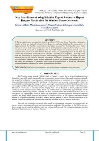 ISSN (e): 2250 – 3005 || Volume, 05 || Issue, 04 || April – 2015 ||
International Journal of Computational Engineering Research (IJCER)
www.ijceronline.com Open Access Journal Page 20
Key Establishment using Selective Repeat Automatic Repeat
Request Mechanism for Wireless Sensor Networks
IshwaryaMathi Manickavasagam1
, Madan Mohan Anbalagan2
, InduMathi
Manickavasagam3
Department of ECE, IT, Tamil Nadu, India
I. INTRODUCTION
The Wireless sensor network (WSN) is built of "nodes" – from a few to several hundreds or even
thousands, where each node is connected to one (or sometimes several) sensors. Each such sensor network node
has typically several parts: a radio transceiver with an internal antenna or connection to an external antenna, a
microcontroller, an electronic circuit for interfacing with the sensors and an energy source, usually a battery or
an embedded form of energy harvesting. A sensor node might vary in size from that of a shoebox down to the
size of a grain of dust, although functioning "motes" of genuine microscopic dimensions have yet to be created.
The cost of sensor nodes is similarly variable, ranging from a few to hundreds of dollars, depending on the
complexity of the individual sensor nodes. Secret key establishment is a fundamental requirement for private
communication between two entities. Currently, the most common method for establishing a secret key is by
using public key cryptography. However, public key cryptography consumes significant amount of computing
resources and power which might not be available in certain scenarios. A less expensive and more flexible
solution to the problem of sharing secret keys between wireless nodes is to use the inherent randomness in the
wireless channel between them as the source for extracting bits of the secret key between these nodes.
Size and cost constraints on sensor nodes result in corresponding constraints on resources such as
energy, memory, computational speed and communications bandwidth. The topology of the WSNs can vary
from a simple star network to an advanced multi-hop wireless mesh network. The propagation technique between
the hops of the network can be routing or flooding.
ABSTRACT:
In Key pre-distribution techniques for security provision of Wireless Sensor Networks, a diminutive
number of keys are randomly chosen from a large key pool and loaded on the sensors prior to
deployment such that they have a common key. Secret keys generated are then placed in sensor nodes,
and each sensor node ransacks the area in its communication range to find another node to
communicate. A secure link is established when two nodes discover one or more common keys, and
communication is done on that link between those two nodes. Few neighboring sensors do not share any
common key. To establish secure link in such networks, a secret key is exchanged via a multi-hop secure
path. But sensors may be compromised on the path rendering process insecure. This paper sets forth a
research plan for an enhanced Modified Incremental Redundancy Transmission scheme that uses
Selective Repeat Automatic Repeat Request mechanism to address the problem. Through multiple multi-
hop paths, the information is transmitted. Only when the destination fails to decode the information,
erroneous frame are transmitted to reduce the transmission overhead.
INDEX TERMS—Wireless sensor networks, key predistribution, randomness, selective repeat
automatic repeat request
 