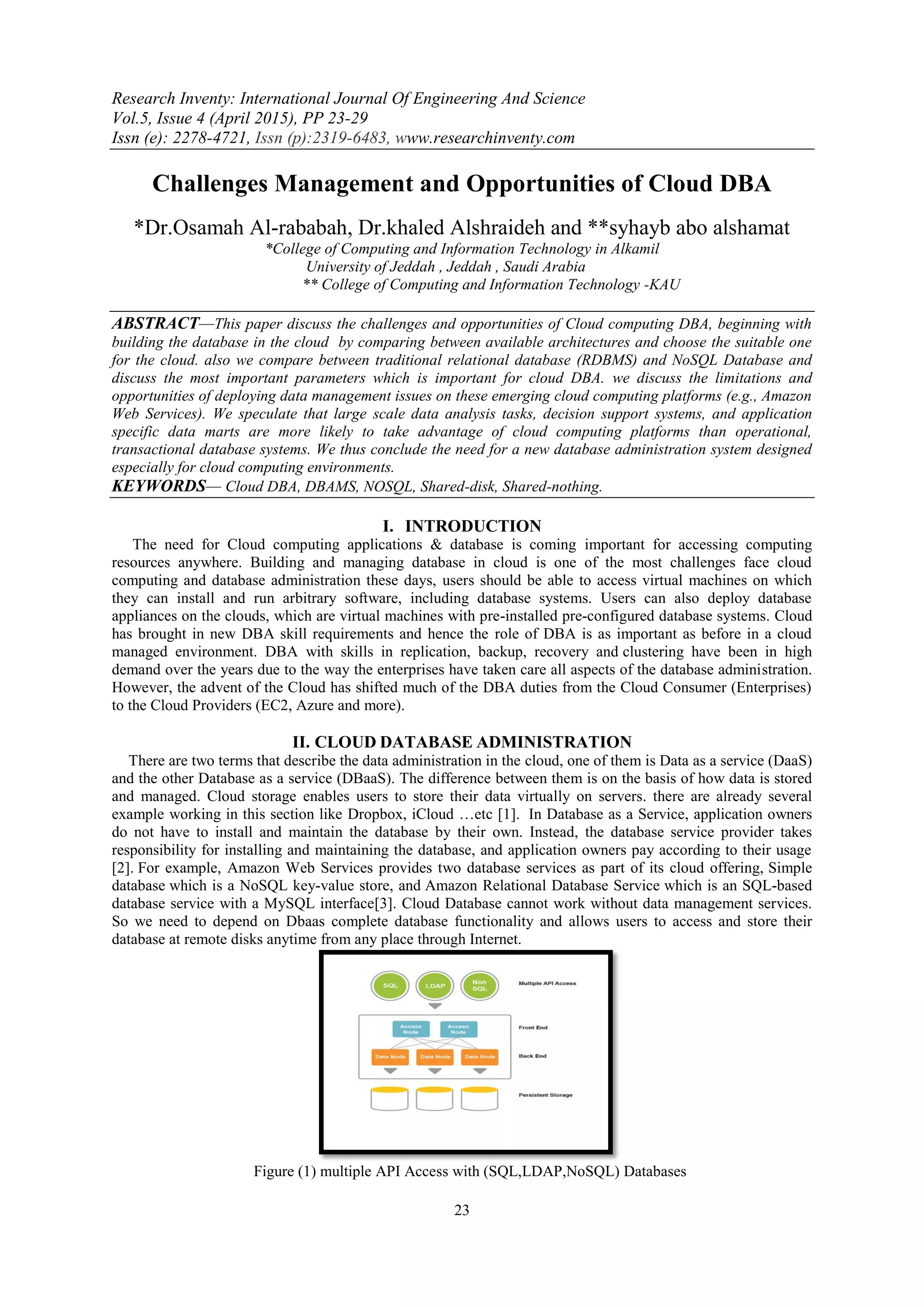 Research Inventy: International Journal Of Engineering And Science
Vol.5, Issue 4 (April 2015), PP 23-29
Issn (e): 2278-4721, Issn (p):2319-6483, www.researchinventy.com
23
Challenges Management and Opportunities of Cloud DBA
*Dr.Osamah Al-rababah, Dr.khaled Alshraideh and **syhayb abo alshamat
*College of Computing and Information Technology in Alkamil
University of Jeddah , Jeddah , Saudi Arabia
** College of Computing and Information Technology -KAU
ABSTRACT—This paper discuss the challenges and opportunities of Cloud computing DBA, beginning with
building the database in the cloud by comparing between available architectures and choose the suitable one
for the cloud. also we compare between traditional relational database (RDBMS) and NoSQL Database and
discuss the most important parameters which is important for cloud DBA. we discuss the limitations and
opportunities of deploying data management issues on these emerging cloud computing platforms (e.g., Amazon
Web Services). We speculate that large scale data analysis tasks, decision support systems, and application
specific data marts are more likely to take advantage of cloud computing platforms than operational,
transactional database systems. We thus conclude the need for a new database administration system designed
especially for cloud computing environments.
KEYWORDS— Cloud DBA, DBAMS, NOSQL, Shared-disk, Shared-nothing.
I. INTRODUCTION
The need for Cloud computing applications & database is coming important for accessing computing
resources anywhere. Building and managing database in cloud is one of the most challenges face cloud
computing and database administration these days, users should be able to access virtual machines on which
they can install and run arbitrary software, including database systems. Users can also deploy database
appliances on the clouds, which are virtual machines with pre-installed pre-configured database systems. Cloud
has brought in new DBA skill requirements and hence the role of DBA is as important as before in a cloud
managed environment. DBA with skills in replication, backup, recovery and clustering have been in high
demand over the years due to the way the enterprises have taken care all aspects of the database administration.
However, the advent of the Cloud has shifted much of the DBA duties from the Cloud Consumer (Enterprises)
to the Cloud Providers (EC2, Azure and more).
II. CLOUD DATABASE ADMINISTRATION
There are two terms that describe the data administration in the cloud, one of them is Data as a service (DaaS)
and the other Database as a service (DBaaS). The difference between them is on the basis of how data is stored
and managed. Cloud storage enables users to store their data virtually on servers. there are already several
example working in this section like Dropbox, iCloud …etc [1]. In Database as a Service, application owners
do not have to install and maintain the database by their own. Instead, the database service provider takes
responsibility for installing and maintaining the database, and application owners pay according to their usage
[2]. For example, Amazon Web Services provides two database services as part of its cloud offering, Simple
database which is a NoSQL key-value store, and Amazon Relational Database Service which is an SQL-based
database service with a MySQL interface[3]. Cloud Database cannot work without data management services.
So we need to depend on Dbaas complete database functionality and allows users to access and store their
database at remote disks anytime from any place through Internet.
Figure (1) multiple API Access with (SQL,LDAP,NoSQL) Databases
 