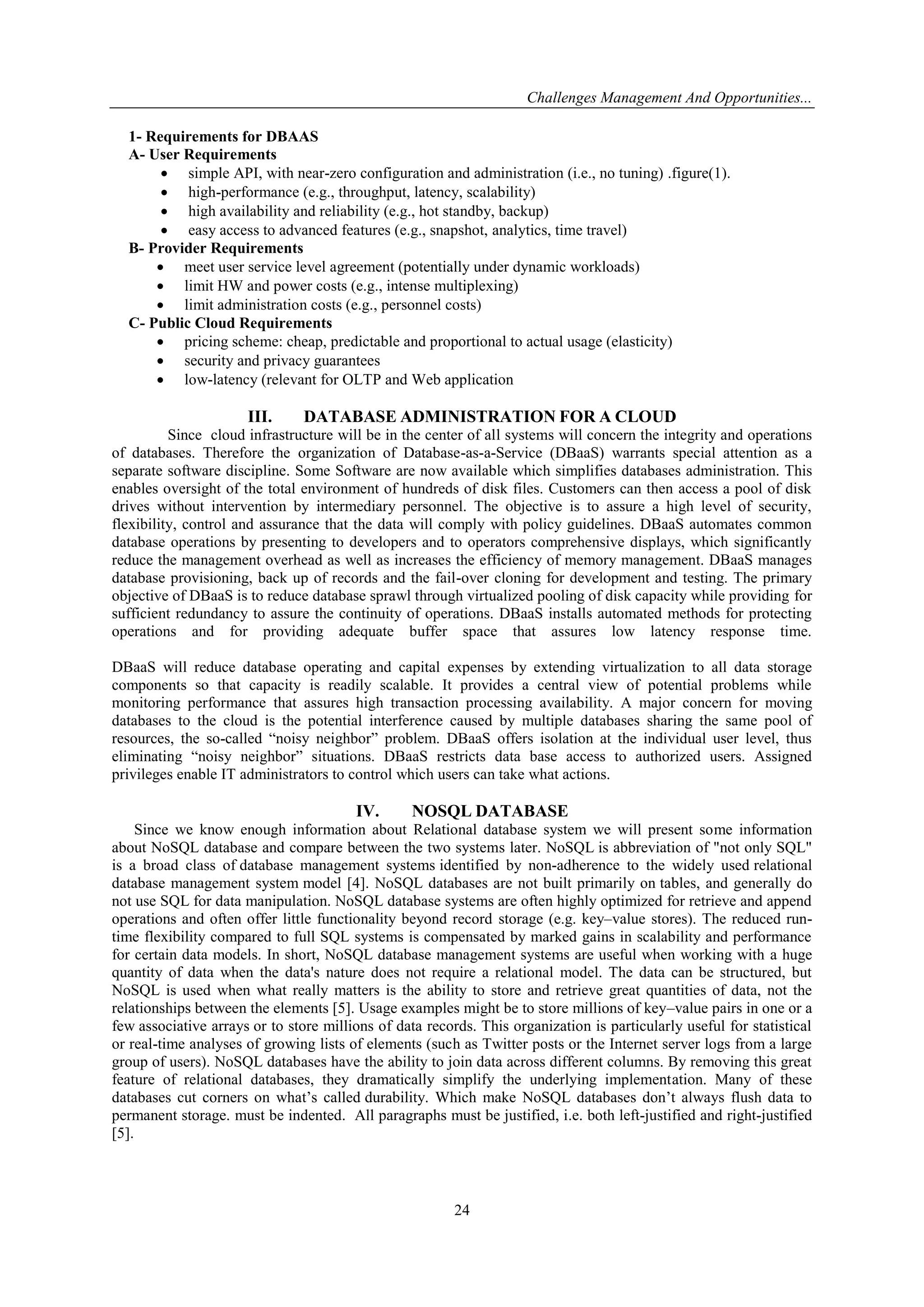 Challenges Management And Opportunities...
24
1- Requirements for DBAAS
A- User Requirements
 simple API, with near-zero configuration and administration (i.e., no tuning) .figure(1).
 high-performance (e.g., throughput, latency, scalability)
 high availability and reliability (e.g., hot standby, backup)
 easy access to advanced features (e.g., snapshot, analytics, time travel)
B- Provider Requirements
 meet user service level agreement (potentially under dynamic workloads)
 limit HW and power costs (e.g., intense multiplexing)
 limit administration costs (e.g., personnel costs)
C- Public Cloud Requirements
 pricing scheme: cheap, predictable and proportional to actual usage (elasticity)
 security and privacy guarantees
 low-latency (relevant for OLTP and Web application
III. DATABASE ADMINISTRATION FOR A CLOUD
Since cloud infrastructure will be in the center of all systems will concern the integrity and operations
of databases. Therefore the organization of Database-as-a-Service (DBaaS) warrants special attention as a
separate software discipline. Some Software are now available which simplifies databases administration. This
enables oversight of the total environment of hundreds of disk files. Customers can then access a pool of disk
drives without intervention by intermediary personnel. The objective is to assure a high level of security,
flexibility, control and assurance that the data will comply with policy guidelines. DBaaS automates common
database operations by presenting to developers and to operators comprehensive displays, which significantly
reduce the management overhead as well as increases the efficiency of memory management. DBaaS manages
database provisioning, back up of records and the fail-over cloning for development and testing. The primary
objective of DBaaS is to reduce database sprawl through virtualized pooling of disk capacity while providing for
sufficient redundancy to assure the continuity of operations. DBaaS installs automated methods for protecting
operations and for providing adequate buffer space that assures low latency response time.
DBaaS will reduce database operating and capital expenses by extending virtualization to all data storage
components so that capacity is readily scalable. It provides a central view of potential problems while
monitoring performance that assures high transaction processing availability. A major concern for moving
databases to the cloud is the potential interference caused by multiple databases sharing the same pool of
resources, the so-called ―noisy neighbor‖ problem. DBaaS offers isolation at the individual user level, thus
eliminating ―noisy neighbor‖ situations. DBaaS restricts data base access to authorized users. Assigned
privileges enable IT administrators to control which users can take what actions.
IV. NOSQL DATABASE
Since we know enough information about Relational database system we will present some information
about NoSQL database and compare between the two systems later. NoSQL is abbreviation of "not only SQL"
is a broad class of database management systems identified by non-adherence to the widely used relational
database management system model [4]. NoSQL databases are not built primarily on tables, and generally do
not use SQL for data manipulation. NoSQL database systems are often highly optimized for retrieve and append
operations and often offer little functionality beyond record storage (e.g. key–value stores). The reduced run-
time flexibility compared to full SQL systems is compensated by marked gains in scalability and performance
for certain data models. In short, NoSQL database management systems are useful when working with a huge
quantity of data when the data's nature does not require a relational model. The data can be structured, but
NoSQL is used when what really matters is the ability to store and retrieve great quantities of data, not the
relationships between the elements [5]. Usage examples might be to store millions of key–value pairs in one or a
few associative arrays or to store millions of data records. This organization is particularly useful for statistical
or real-time analyses of growing lists of elements (such as Twitter posts or the Internet server logs from a large
group of users). NoSQL databases have the ability to join data across different columns. By removing this great
feature of relational databases, they dramatically simplify the underlying implementation. Many of these
databases cut corners on what’s called durability. Which make NoSQL databases don’t always flush data to
permanent storage. must be indented. All paragraphs must be justified, i.e. both left-justified and right-justified
[5].
 