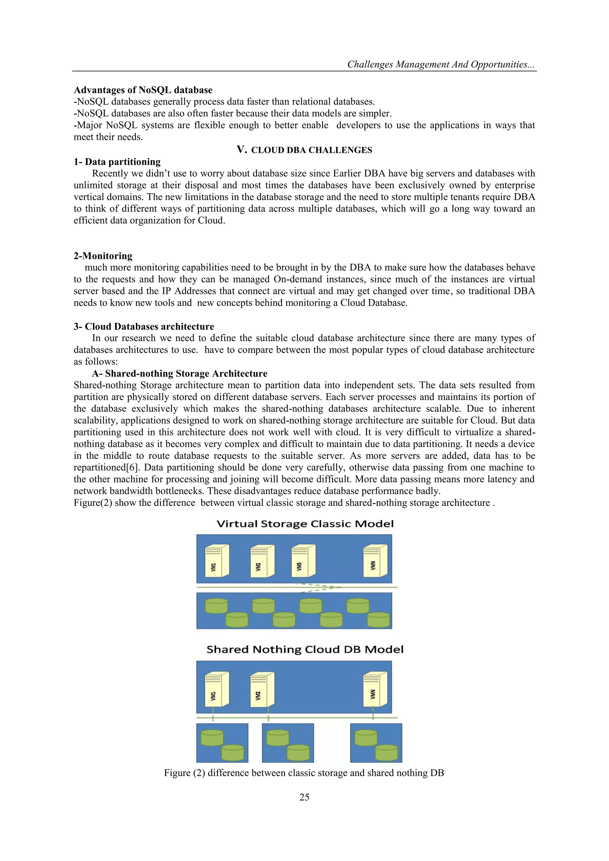 Challenges Management And Opportunities...
25
Advantages of NoSQL database
-NoSQL databases generally process data faster than relational databases.
-NoSQL databases are also often faster because their data models are simpler.
-Major NoSQL systems are flexible enough to better enable developers to use the applications in ways that
meet their needs.
V. CLOUD DBA CHALLENGES
1- Data partitioning
Recently we didn’t use to worry about database size since Earlier DBA have big servers and databases with
unlimited storage at their disposal and most times the databases have been exclusively owned by enterprise
vertical domains. The new limitations in the database storage and the need to store multiple tenants require DBA
to think of different ways of partitioning data across multiple databases, which will go a long way toward an
efficient data organization for Cloud.
2-Monitoring
much more monitoring capabilities need to be brought in by the DBA to make sure how the databases behave
to the requests and how they can be managed On-demand instances, since much of the instances are virtual
server based and the IP Addresses that connect are virtual and may get changed over time, so traditional DBA
needs to know new tools and new concepts behind monitoring a Cloud Database.
3- Cloud Databases architecture
In our research we need to define the suitable cloud database architecture since there are many types of
databases architectures to use. have to compare between the most popular types of cloud database architecture
as follows:
A- Shared-nothing Storage Architecture
Shared-nothing Storage architecture mean to partition data into independent sets. The data sets resulted from
partition are physically stored on different database servers. Each server processes and maintains its portion of
the database exclusively which makes the shared-nothing databases architecture scalable. Due to inherent
scalability, applications designed to work on shared-nothing storage architecture are suitable for Cloud. But data
partitioning used in this architecture does not work well with cloud. It is very difficult to virtualize a shared-
nothing database as it becomes very complex and difficult to maintain due to data partitioning. It needs a device
in the middle to route database requests to the suitable server. As more servers are added, data has to be
repartitioned[6]. Data partitioning should be done very carefully, otherwise data passing from one machine to
the other machine for processing and joining will become difficult. More data passing means more latency and
network bandwidth bottlenecks. These disadvantages reduce database performance badly.
Figure(2) show the difference between virtual classic storage and shared-nothing storage architecture .
Figure (2) difference between classic storage and shared nothing DB
 