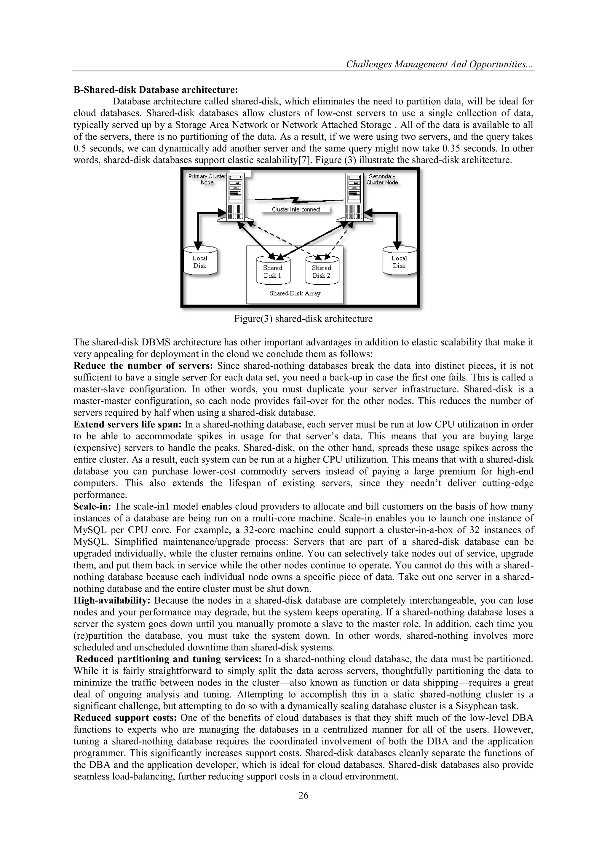 Challenges Management And Opportunities...
26
B-Shared-disk Database architecture:
Database architecture called shared-disk, which eliminates the need to partition data, will be ideal for
cloud databases. Shared-disk databases allow clusters of low-cost servers to use a single collection of data,
typically served up by a Storage Area Network or Network Attached Storage . All of the data is available to all
of the servers, there is no partitioning of the data. As a result, if we were using two servers, and the query takes
0.5 seconds, we can dynamically add another server and the same query might now take 0.35 seconds. In other
words, shared-disk databases support elastic scalability[7]. Figure (3) illustrate the shared-disk architecture.
Figure(3) shared-disk architecture
The shared-disk DBMS architecture has other important advantages in addition to elastic scalability that make it
very appealing for deployment in the cloud we conclude them as follows:
Reduce the number of servers: Since shared-nothing databases break the data into distinct pieces, it is not
sufficient to have a single server for each data set, you need a back-up in case the first one fails. This is called a
master-slave configuration. In other words, you must duplicate your server infrastructure. Shared-disk is a
master-master configuration, so each node provides fail-over for the other nodes. This reduces the number of
servers required by half when using a shared-disk database.
Extend servers life span: In a shared-nothing database, each server must be run at low CPU utilization in order
to be able to accommodate spikes in usage for that server’s data. This means that you are buying large
(expensive) servers to handle the peaks. Shared-disk, on the other hand, spreads these usage spikes across the
entire cluster. As a result, each system can be run at a higher CPU utilization. This means that with a shared-disk
database you can purchase lower-cost commodity servers instead of paying a large premium for high-end
computers. This also extends the lifespan of existing servers, since they needn’t deliver cutting-edge
performance.
Scale-in: The scale-in1 model enables cloud providers to allocate and bill customers on the basis of how many
instances of a database are being run on a multi-core machine. Scale-in enables you to launch one instance of
MySQL per CPU core. For example, a 32-core machine could support a cluster-in-a-box of 32 instances of
MySQL. Simplified maintenance/upgrade process: Servers that are part of a shared-disk database can be
upgraded individually, while the cluster remains online. You can selectively take nodes out of service, upgrade
them, and put them back in service while the other nodes continue to operate. You cannot do this with a shared-
nothing database because each individual node owns a specific piece of data. Take out one server in a shared-
nothing database and the entire cluster must be shut down.
High-availability: Because the nodes in a shared-disk database are completely interchangeable, you can lose
nodes and your performance may degrade, but the system keeps operating. If a shared-nothing database loses a
server the system goes down until you manually promote a slave to the master role. In addition, each time you
(re)partition the database, you must take the system down. In other words, shared-nothing involves more
scheduled and unscheduled downtime than shared-disk systems.
Reduced partitioning and tuning services: In a shared-nothing cloud database, the data must be partitioned.
While it is fairly straightforward to simply split the data across servers, thoughtfully partitioning the data to
minimize the traffic between nodes in the cluster—also known as function or data shipping—requires a great
deal of ongoing analysis and tuning. Attempting to accomplish this in a static shared-nothing cluster is a
significant challenge, but attempting to do so with a dynamically scaling database cluster is a Sisyphean task.
Reduced support costs: One of the benefits of cloud databases is that they shift much of the low-level DBA
functions to experts who are managing the databases in a centralized manner for all of the users. However,
tuning a shared-nothing database requires the coordinated involvement of both the DBA and the application
programmer. This significantly increases support costs. Shared-disk databases cleanly separate the functions of
the DBA and the application developer, which is ideal for cloud databases. Shared-disk databases also provide
seamless load-balancing, further reducing support costs in a cloud environment.
 