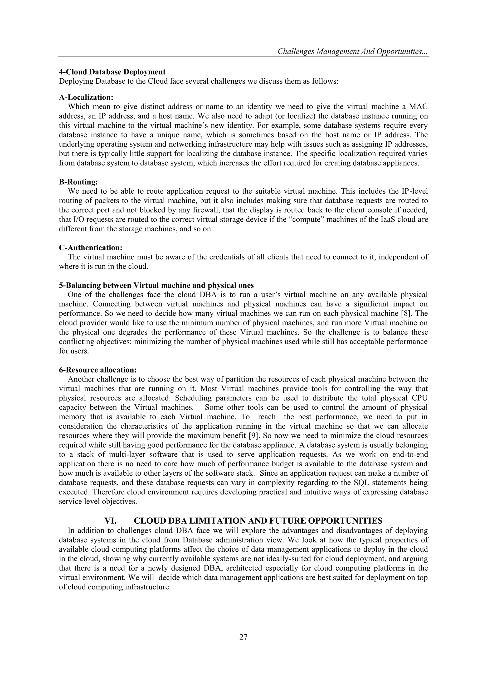 Challenges Management And Opportunities...
27
4-Cloud Database Deployment
Deploying Database to the Cloud face several challenges we discuss them as follows:
A-Localization:
Which mean to give distinct address or name to an identity we need to give the virtual machine a MAC
address, an IP address, and a host name. We also need to adapt (or localize) the database instance running on
this virtual machine to the virtual machine’s new identity. For example, some database systems require every
database instance to have a unique name, which is sometimes based on the host name or IP address. The
underlying operating system and networking infrastructure may help with issues such as assigning IP addresses,
but there is typically little support for localizing the database instance. The specific localization required varies
from database system to database system, which increases the effort required for creating database appliances.
B-Routing:
We need to be able to route application request to the suitable virtual machine. This includes the IP-level
routing of packets to the virtual machine, but it also includes making sure that database requests are routed to
the correct port and not blocked by any firewall, that the display is routed back to the client console if needed,
that I/O requests are routed to the correct virtual storage device if the ―compute‖ machines of the IaaS cloud are
different from the storage machines, and so on.
C-Authentication:
The virtual machine must be aware of the credentials of all clients that need to connect to it, independent of
where it is run in the cloud.
5-Balancing between Virtual machine and physical ones
One of the challenges face the cloud DBA is to run a user’s virtual machine on any available physical
machine. Connecting between virtual machines and physical machines can have a significant impact on
performance. So we need to decide how many virtual machines we can run on each physical machine [8]. The
cloud provider would like to use the minimum number of physical machines, and run more Virtual machine on
the physical one degrades the performance of these Virtual machines. So the challenge is to balance these
conflicting objectives: minimizing the number of physical machines used while still has acceptable performance
for users.
6-Resource allocation:
Another challenge is to choose the best way of partition the resources of each physical machine between the
virtual machines that are running on it. Most Virtual machines provide tools for controlling the way that
physical resources are allocated. Scheduling parameters can be used to distribute the total physical CPU
capacity between the Virtual machines. Some other tools can be used to control the amount of physical
memory that is available to each Virtual machine. To reach the best performance, we need to put in
consideration the characteristics of the application running in the virtual machine so that we can allocate
resources where they will provide the maximum benefit [9]. So now we need to minimize the cloud resources
required while still having good performance for the database appliance. A database system is usually belonging
to a stack of multi-layer software that is used to serve application requests. As we work on end-to-end
application there is no need to care how much of performance budget is available to the database system and
how much is available to other layers of the software stack. Since an application request can make a number of
database requests, and these database requests can vary in complexity regarding to the SQL statements being
executed. Therefore cloud environment requires developing practical and intuitive ways of expressing database
service level objectives.
VI. CLOUD DBA LIMITATION AND FUTURE OPPORTUNITIES
In addition to challenges cloud DBA face we will explore the advantages and disadvantages of deploying
database systems in the cloud from Database administration view. We look at how the typical properties of
available cloud computing platforms affect the choice of data management applications to deploy in the cloud
in the cloud, showing why currently available systems are not ideally-suited for cloud deployment, and arguing
that there is a need for a newly designed DBA, architected especially for cloud computing platforms in the
virtual environment. We will decide which data management applications are best suited for deployment on top
of cloud computing infrastructure.
 