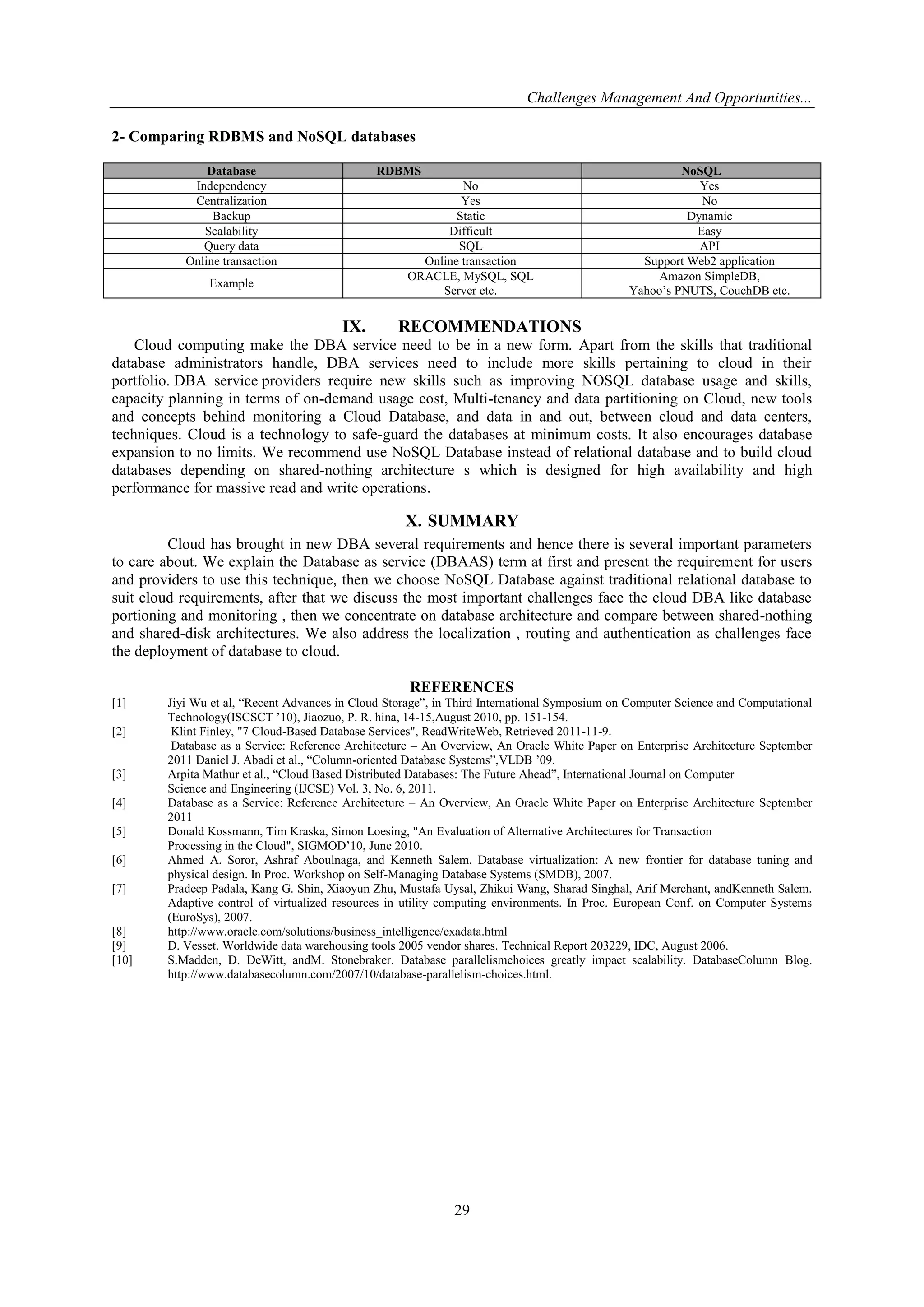 Challenges Management And Opportunities...
29
2- Comparing RDBMS and NoSQL databases
Database RDBMS NoSQL
Independency No Yes
Centralization Yes No
Backup Static Dynamic
Scalability Difficult Easy
Query data SQL API
Online transaction Online transaction Support Web2 application
Example
ORACLE, MySQL, SQL
Server etc.
Amazon SimpleDB,
Yahoo’s PNUTS, CouchDB etc.
IX. RECOMMENDATIONS
Cloud computing make the DBA service need to be in a new form. Apart from the skills that traditional
database administrators handle, DBA services need to include more skills pertaining to cloud in their
portfolio. DBA service providers require new skills such as improving NOSQL database usage and skills,
capacity planning in terms of on-demand usage cost, Multi-tenancy and data partitioning on Cloud, new tools
and concepts behind monitoring a Cloud Database, and data in and out, between cloud and data centers,
techniques. Cloud is a technology to safe-guard the databases at minimum costs. It also encourages database
expansion to no limits. We recommend use NoSQL Database instead of relational database and to build cloud
databases depending on shared-nothing architecture s which is designed for high availability and high
performance for massive read and write operations.
X. SUMMARY
Cloud has brought in new DBA several requirements and hence there is several important parameters
to care about. We explain the Database as service (DBAAS) term at first and present the requirement for users
and providers to use this technique, then we choose NoSQL Database against traditional relational database to
suit cloud requirements, after that we discuss the most important challenges face the cloud DBA like database
portioning and monitoring , then we concentrate on database architecture and compare between shared-nothing
and shared-disk architectures. We also address the localization , routing and authentication as challenges face
the deployment of database to cloud.
REFERENCES
[1] Jiyi Wu et al, ―Recent Advances in Cloud Storage‖, in Third International Symposium on Computer Science and Computational
Technology(ISCSCT ’10), Jiaozuo, P. R. hina, 14-15,August 2010, pp. 151-154.
[2] Klint Finley, "7 Cloud-Based Database Services", ReadWriteWeb, Retrieved 2011-11-9.
Database as a Service: Reference Architecture – An Overview, An Oracle White Paper on Enterprise Architecture September
2011 Daniel J. Abadi et al., ―Column-oriented Database Systems‖,VLDB ’09.
[3] Arpita Mathur et al., ―Cloud Based Distributed Databases: The Future Ahead‖, International Journal on Computer
Science and Engineering (IJCSE) Vol. 3, No. 6, 2011.
[4] Database as a Service: Reference Architecture – An Overview, An Oracle White Paper on Enterprise Architecture September
2011
[5] Donald Kossmann, Tim Kraska, Simon Loesing, "An Evaluation of Alternative Architectures for Transaction
Processing in the Cloud", SIGMOD’10, June 2010.
[6] Ahmed A. Soror, Ashraf Aboulnaga, and Kenneth Salem. Database virtualization: A new frontier for database tuning and
physical design. In Proc. Workshop on Self-Managing Database Systems (SMDB), 2007.
[7] Pradeep Padala, Kang G. Shin, Xiaoyun Zhu, Mustafa Uysal, Zhikui Wang, Sharad Singhal, Arif Merchant, andKenneth Salem.
Adaptive control of virtualized resources in utility computing environments. In Proc. European Conf. on Computer Systems
(EuroSys), 2007.
[8] http://www.oracle.com/solutions/business_intelligence/exadata.html
[9] D. Vesset. Worldwide data warehousing tools 2005 vendor shares. Technical Report 203229, IDC, August 2006.
[10] S.Madden, D. DeWitt, andM. Stonebraker. Database parallelismchoices greatly impact scalability. DatabaseColumn Blog.
http://www.databasecolumn.com/2007/10/database-parallelism-choices.html.
 