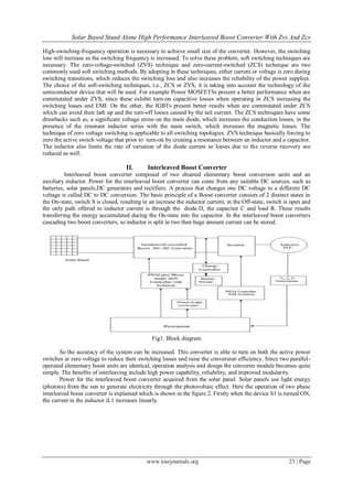 Solar Based Stand Alone High Performance Interleaved Boost Converter With Zvs And Zcs
www.iosrjournals.org 23 | Page
High-switching-frequency operation is necessary to achieve small size of the converter. However, the switching
loss will increase as the switching frequency is increased. To solve these problem, soft switching techniques are
necessary. The zero-voltage-switched (ZVS) technique and zero-current-switched (ZCS) technique are two
commonly used soft switching methods. By adopting in these techniques, either current or voltage is zero during
switching transitions, which reduces the switching loss and also increases the reliability of the power supplies.
The choice of the soft-switching techniques, i.e., ZCS or ZVS, it is taking into account the technology of the
semiconductor device that will be used. For example Power MOSFETSs present a better performance when are
commutated under ZVS, since these exhibit turn-on capacitive losses when operating in ZCS increasing the
switching losses and EMI. On the other, the IGBTs present better results when are commutated under ZCS
which can avoid their lath up and the turn-off losses caused by the tail current. The ZCS techniques have some
drawbacks such as, a significant voltage stress on the main diode, which increases the conduction losses, in the
presence of the resonant inductor series with the main switch, which increases the magnetic losses. The
technique of zero voltage switching is applicable to all switching topologies. ZVS technique basically forcing to
zero the active switch voltage that prior to turn-on by creating a resonance between an inductor and a capacitor.
The inductor also limits the rate of variation of the diode current so losses due to the reverse recovery are
reduced as well.
II. Interleaved Boost Converter
Interleaved boost converter composed of two shunted elementary boost conversion units and an
auxiliary inductor. Power for the interleaved boost converter can come from any suitable DC sources, such as
batteries, solar panels,DC generators and rectifiers. A process that changes one DC voltage to a different DC
voltage is called DC to DC conversion. The basic principle of a Boost converter consists of 2 distinct states in
the On-state, switch S is closed, resulting in an increase the inductor current; in the Off-state, switch is open and
the only path offered to inductor current is through the diode D, the capacitor C and load R. These results
transferring the energy accumulated during the On-state into the capacitor. In the interleaved boost converters
cascading two boost converters, so inductor is split in two then huge amount current can be stored.
Fig1: Block diagram
So the accuracy of the system can be increased. This converter is able to turn on both the active power
switches at zero voltage to reduce their switching losses and raise the conversion efficiency. Since two parallel-
operated elementary boost units are identical, operation analysis and design the converter module becomes quite
simple. The benefits of interleaving include high power capability, reliability, and improved modularity.
Power for the interleaved boost converter acquired from the solar panel. Solar panels use light energy
(photons) from the sun to generate electricity through the photovoltaic effect. Here the operation of two phase
interleaved boost converter is explained which is shown in the figure 2. Firstly when the device S1 is turned ON,
the current in the inductor iL1 increases linearly.
 