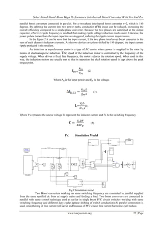 Solar Based Stand Alone High Performance Interleaved Boost Converter With Zvs And Zcs
www.iosrjournals.org 25 | Page
parallel boost converters connected in parallel. For a two-phase interleaved boost converter n=2, which is 180
degrees. By splitting the current into two power paths, conduction (I2
R) losses can be reduced, increasing the
overall efficiency compared to a single-phase converter. Because the two phases are combined at the output
capacitor, effective ripple frequency is doubled that making ripple voltage reduction much easier. Likewise, the
power pulses drawn from the input capacitor are staggered, reducing the ripple current requirements.
In the figure 2 it can be seen that the input current, I, for two phase interleaved boost converter is the
sum of each channels inductors currents. As the two devices are phase shifted by 180 degrees, the input current
ripple produced is the smallest.
An induction or asynchronous motor is a type of AC motor where power is supplied to the rotor by
means of electromagnetic induction. The speed of the induction motor is controlled by the frequency of the
supply voltage. When driven a fixed line frequency, the motor reduces the rotation speed. When used in this
way, the induction motors are usually run so that in operation the shaft rotation speed is kept above the peak
torque point.
(2)
Where is the input power and is the voltage.
(3)
L= (4)
Where Vs represent the source voltage IL represent the inductor current and Fs Is the switching frequency
(5)
IV. Simulation Model
Fig3:Simulation model
Two Boost converters working on same switching frequency are connected in parallel supplied
from the same rectified dc from ac supply mains and feeding a load. Two boost converters are connected in
parallel with same control technique used as earlier in single boost PFC circuit switches working with same
switching frequency and different duty cycles (phase shifting of switch conduction).As parallel connection is
used, smoothening of line current will occur and because of PFC circuit line current harmonics will reduce.
 
