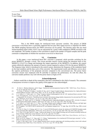Solar Based Stand Alone High Performance Interleaved Boost Converter With Zvs And Zcs
www.iosrjournals.org 27 | Page
X axis-Time
Y axis-Voltage
Fig.8: PWM output for IGBT2
This is the PWM output for interleaved boost converter switches. The process of PWM
conversion is non-linear and it is generally supposed that low pass filter signal recovery is imperfect for PWM.
The PWM sampling theorem shows the PWM conversion can be perfect. The theorem states that any band
limited baseband signal within ±0.637 can be represented by a pulse width modulation (PWM) waveform with
unit amplitude. The number of pulses in this waveform is equal to the number of Nyquist samples and the peak
constraint is independent of whether the waveform is two-level or three-level.
VI. Conclusion
In this paper, a new interleaved boost PFC converter is proposed, which provides switching for the
power MOSFETs, through a circuit. This circuit provides reactive current during the transition times of the
MOSFETs [13]-[17] to charge and discharge the output capacitors of the MOSFETs. In addition, the control
system effectively optimizes the amount of reactive current required to achieve ZVS for the power MOSFETs.
The frequency loop, which is introduced in the control system, determines the frequency of the modulator based
on the load condition and the duty cycle of the converter. The experimental results and efficiency curves show
the superior performance of the proposed converter compared to the conventional one. The power factor
correction circuits were employed with PI controller to optimize the performance. So with this effect, the
converter module performs very well with the power factor as high as 0.93.
Acknowledgement
Authors would like to thank all the researchers who have contributed in this field of research. The comments
of anonymous reviewers to improve the quality of this paper are also acknowledged.
Reference
[1] R. Giral, L. Martinez-Salamero, and S. Singer, “Interleaved convertersoperation based on CMC,” IEEE Trans. Power Electron.,
vol. 14, no. 4,pp. 643–652, Jul. 1999.
[2] H. Kosai, S. McNeal, B. Jordan, J. Scofield, B. Ray, and Z. Turgut,“Coupled inductor characterization for a high performance
interleavedboost converter,” IEEE Trans. Magn., vol. 45, no. 10, pp. 4812–4815,Oct. 2009.
[3] C. A. Gallo, F. L. Tofoli, and J. A. C. Pinto, “A passive lossless snubberapplied to the AC–DC interleaved boost converter,” IEEE
Trans. PowerElectron., vol. 25, no. 3, pp. 775–785, Mar. 2010.
[4] Y. Jang and M. M. Jovanovic, “Interleaved boost converter with intrinsicvoltage-doubler characteristic for universal-line PFC front
end,” IEEETrans. Power Electron., vol. 22, no. 4, pp. 1394–1401, Jul. 2007.
[5] F. Musavi, W. Eberle, and W. G. Dunford, “A high-performance single-phasebridgeless interleaved PFC converter for plug-in
hybrid electricvehicle battery chargers,” IEEE Trans. Ind. Appl., vol. 47, no. 4, pp. 1833–1843, Jul./Aug. 2011.
[6] C. A. Gallo, F. L. Tofoli, and J. A. C. Pinto, “Two-stage isolated switch modepower supply with high efficiency and high input
power factor,”IEEE Trans. Ind. Electron., vol. 57, no. 11, pp. 3754–3766, Nov. 2010.
[7] M. O’Loughlin, “UCC28070 300-W interleaved PFC pre-regulator designreview,” TI Appl. Rep. SLUA479B, Aug. 2008, revised
Jul. 2010.
[8] C.-P. Ku, D. Chen, C.-S. Huang, and C.-Y. Liu, “A novel SFVM-M3control scheme for interleaved CCM/DCM boundary-mode
boost converterin PFC applications,” IEEE Trans. Power Electron., vol. 26, no. 8,pp. 2295–2303, Aug. 2011.2303, Aug. 2011.
[9] Y. T. Chen, S. M. Shiu, and R. H. Liang, “Analysis and design of a zero-voltage-switching and zero-current-switching interleaved
boost converter,”IEEE Trans. Power Electron., vol. 27, no. 1, pp. 161–173, 2011.
[10] G. Yao, A. Chen, and X. He, “Soft switching circuit for interleaved boost converters,” IEEE Trans. Power Electron., vol. 22, no. 1,
pp. 80–86, Jan.2007.
[11] B.-R. Lin, H.-K. Chiang, C.-Y. Tung, and C.-Y. Cheng, “Implementation of an interleaved ZVS boost-type converter,” in Proc.
IEEE Int. Symp.Ind. Electron., Jul. 5–8, 2009, pp. 819–824.
[12] N. Jain, P. Jain, and G. Joos, “A zero voltage transition boost converter employinga soft switching auxiliary circuit with reduced
conduction losses,”IEEE Trans. Power Electron., vol. 19, no. 1, pp. 130–139, Jan. 2004.
 