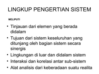 LINGKUP PENGERTIAN SISTEM 
MELIPUTI 
• Tinjauan dari elemen yang berada 
didalam 
• Tujuan dari sistem keseluruhan yang 
ditunjang oleh bagian sistem secara 
sinergis 
• Lingkungan di luar dan didalam sistem 
• Interaksi dan korelasi antar sub-sistem 
• Alat analisis dari keberadaan suatu realita 
 