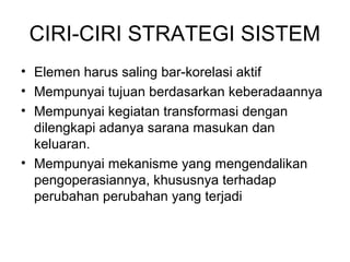 CIRI-CIRI STRATEGI SISTEM 
• Elemen harus saling bar-korelasi aktif 
• Mempunyai tujuan berdasarkan keberadaannya 
• Mempunyai kegiatan transformasi dengan 
dilengkapi adanya sarana masukan dan 
keluaran. 
• Mempunyai mekanisme yang mengendalikan 
pengoperasiannya, khususnya terhadap 
perubahan perubahan yang terjadi 
 