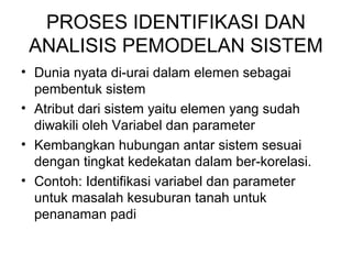 PROSES IDENTIFIKASI DAN 
ANALISIS PEMODELAN SISTEM 
• Dunia nyata di-urai dalam elemen sebagai 
pembentuk sistem 
• Atribut dari sistem yaitu elemen yang sudah 
diwakili oleh Variabel dan parameter 
• Kembangkan hubungan antar sistem sesuai 
dengan tingkat kedekatan dalam ber-korelasi. 
• Contoh: Identifikasi variabel dan parameter 
untuk masalah kesuburan tanah untuk 
penanaman padi 
 