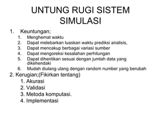 UNTUNG RUGI SISTEM 
SIMULASI 
1. Keuntungan; 
1. Menghemat waktu 
2. Dapat melebarkan luaskan waktu prediksi analisis, 
3. Dapat mencakup berbagai variasi sumber 
4. Dapat mengoreksi kesalahan perhitungan 
5. Dapat dihentikan sesuai dengan jumlah data yang 
dikehendaki 
6. Mudah diulang ulang dengan random number yang berubah 
2. Kerugian;(Fikirkan tentang) 
1. Akurasi 
2. Validasi 
3. Metoda komputasi. 
4. Implementasi 
