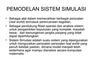 PEMODELAN SISTEM SIMULASI 
• Sebagai alat dalam memecahkan berbagai persoalan 
(real world) termasuk perencanaan kegiatan. 
• Sebagai pendukung Riset operasi dan analisis sistem 
untuk pengambilan keputusan yang komplek, masalah 
besar, dan kemungkinan jangka panjang yang tidak 
dapat diperhitungkan. 
• Sistem Simulasi adalah suatu sistem yang dipergunakan 
untuk menguraikan persoalan persoalan real world yang 
penuh ketidak pastian, dimana model menjadi lebih 
sederhana agar mampu dianalisis secara komputasi 
matematis. 
 
