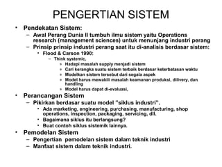 PENGERTIAN SISTEM 
• Pendekatan Sistem: 
– Awal Perang Dunia II tumbuh ilmu sistem yaitu Operations 
research (management sciences) untuk menunjang industri perang 
– Prinsip prinsip industri perang saat itu di-analisis berdasar sistem: 
• Flood & Carson 1990: 
– Think systemic, 
» Hadapi masalah supply menjadi sistem 
» Cari kerangka suatu sistem terbaik berdasar keterbatasan waktu 
» Modelkan sistem tersebut dari segala aspek 
» Model harus mewakili masalah keamanan produksi, dilivery, dan 
handling 
» Model harus dapat di-evaluasi, 
• Perancangan Sistem 
– Pikirkan berdasar suatu model ”siklus industri”. 
• Ada marketing, engineering, purchasing, manufacturing, shop 
operations, inspection, packaging, servicing, dll. 
• Bagaimana siklus itu berlangsung? 
• Buat contoh siklus sistemik lainnya. 
• Pemodelan Sistem 
– Pengertian pemodelan sistem dalam teknik industri 
– Manfaat sistem dalam teknik industri. 
 