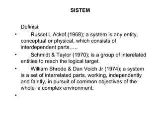 SISTEM 
Definisi; 
• Russel L.Ackof (1968); a system is any entity, 
conceptual or physical, which consists of 
interdependent parts….. 
• Schmidt & Taylor (1970); is a group of interelated 
entities to reach the logical target. 
• William Shrode & Dan Voich Jr (1974); a system 
is a set of interrelated parts, working, independently 
and faintly, in pursuit of common objectives of the 
whole a complex environment. 
• 
 