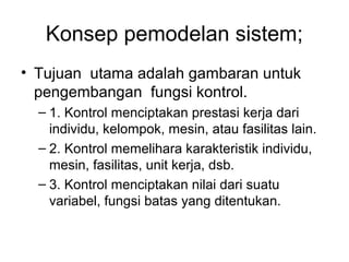 Konsep pemodelan sistem; 
• Tujuan utama adalah gambaran untuk 
pengembangan fungsi kontrol. 
– 1. Kontrol menciptakan prestasi kerja dari 
individu, kelompok, mesin, atau fasilitas lain. 
– 2. Kontrol memelihara karakteristik individu, 
mesin, fasilitas, unit kerja, dsb. 
– 3. Kontrol menciptakan nilai dari suatu 
variabel, fungsi batas yang ditentukan. 
 