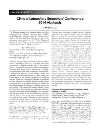 VOL 27, NO 2 SPRING 2014 CLINICAL LABORATORY SCIENCE 83
CLINICAL PRACTICE
Clinical Laboratory EducatorsÊ Conference
2014 Abstracts
SAN JOSE, CA
The following abstracts were presented during the 2014
American Society for Clinical Laboratory Science (ASCLS)
Clinical Laboratory Educators’ Conference February 20-22,
2014 in San Jose, California. Abstracts are reviewed by
appropriate representatives of the ASCLS Educational
Scientific Assembly. They are the final authority in selecting
or rejecting an abstract. (*- indicates presenter)
Poster Presentations
Add Creativity and Fun to your Student's Capstone
Project
*Robin Krefetz, MEd, MLS(ASCP)CM
PBT(ASCP)CM
, Lynn
Schaaf, MS, MLS(ASCP)CM
, Community College of
Philadelphia, Philadelphia, PA
Previously, during the final semester of our Associate Degree
Clinical Laboratory Technician (CLT) Program, our students
were required to complete a research paper as their capstone
project. Grading of this assignment was frustrating for faculty
due to the weak writing skills of the students. In addition,
students expressed dislike for the assignment. Three years ago,
a decision was made to join our Dental Hygiene and
Diagnostic Medical Imaging Students in a poster presentation
session opened to the College community and employees
from our clinical sites. Students are graded for the poster and
for orally presenting their research to a faculty member. From
an informal survey of the students, they seem to embrace the
more creative method to demonstrate knowledge gained from
their research. The students also reported enjoying viewing
the projects from their classmates and students from the other
programs. Future plans include scheduling a free continuing
education presentation for our clinical faculty to encourage
more of them to come to our campus during the poster
presentations of our students. Changing our capstone project
from a formal research paper to a poster presentation format
has improved the experience for our students and our college
faculty.
CLS Students’ Perceptions of the Clinical Experience
*Janice M. Conway-Klaassen, PhD, MT(ASCP)SM, Patricia
J. Brennecke, MT(ASCP), Stephen M. Wiesner, PhD,
MT(ASCP), University of Minnesota, Minneapolis, MN
In 2009-2010 our CLS program changed from a traditional
bench training internship to a clinical experience. The
University-based curriculum provided extensive hands-on
experience in our campus laboratories, but we lacked the
ability to recreate the real work environment. Although
students must still meet testing performance requirements,
this format focuses students’ learning on the general work
flow of the laboratory, test volume management, quality
assurance, preventative maintenance, and interprofessional
communications. Students are assigned to four 3 week
rotations; a mixture of large, small, urban or rural hospitals.
To investigate the value of this model from the student’s
perspective, we developed an open-ended survey asking them
to reflect on what they learned during the clinical experience
that was not part of the standardized checklist and their
perceived readiness to join the workforce. Students felt well
prepared for their clinical experiences in all topic areas with
some passing the employee competency checks on the first or
second day. Although we expected students to be working
independently by the end of each rotation, many students
were working with minimal supervision by the end of the first
week (~70%). Common themes in student comments
included increased confidence (82%); recognition of
common procedures in different laboratory settings (68%);
and a heightened awareness of the laboratory’s integrated role
in patient care (43%). All but a few (7%) believed they were
well prepared for employment. This study shows that the
clinical experience model provides students with the technical
and professional education they need for employment
readiness.
Curriculum Revision Incorporates Competency Based
Education in Lesotho
Cathy Robinson, MSA, MLS(ASCP)CM
, ASCP Institute for
Global Outreach, *Wendy Arneson, MS, MLS(ASCP)CM
,
Louisiana State University Alexandria, Alexandria, LA
As part of the Lesotho Ministry of Health and Social Welfare
(MOHSW) strategic plan, the medical laboratory program in
Maseru, Lesotho was scheduled to undergo curriculum
revision, enhancing student training and faculty
development. The MOHSW suggested the curriculum be
revised to a competency based education and training
(CBET). The Center for Global Health of ASCP partnered
with MOHSW to provide consultation and training, support
and mentorship to meet the country’s strategic plan for
improved laboratory services. This was achieved through
 