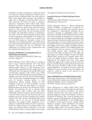 CLINICAL PRACTICE
84 VOL 27, NO 2 SPRING 2014 CLINICAL LABORATORY SCIENCE
stakeholder’s meetings, initial laboratory school and clinical
site assessments, training workshops for 6 fulltime and 14
part-time faculty in teaching methods. The various aspects of
CBET versus subject based curriculum were discussed at
length. Due to challenges in transferring CBET courses to
other institutions, the decision was made to incorporate
competency requirements within subject based courses.
Outcomes are as follows: the laboratory school added modern
technology applications, quality systems and best laboratory
practice to their curricula and enhanced the teaching
methodologies of their faculty. The new curriculum contains
32 modules and measureable assessment of competencies.
The impact of this lab school curriculum revision include
increased competencies and knowledge of 20 students who
recently graduated and 27 students soon to graduate and
enter into MLT positions as measured by survey of 10
stakeholders and 27 graduating students. Six fulltime faculty
were assessed and demonstrated best teaching practices and
facilitation of learning with the new curriculum. The
collaboration for curriculum revision, implementation, and
now evaluation has spanned six years.
Evaluation of R/RStudio in Teaching Biostatistics to
Medical Laboratory Scientists
*Matthew Nicholaou, DrPH, MT(ASCP), Weber State
University, Ogden, UT
Medical Laboratory Science (MLS) students are required to
know a range of statistical techniques used in the clinical
laboratory. This study examines the use of RStudio as
statistical analysis software in a MLS biostatistics course.
Statistical analysis, historically, has been taught with the use
of Microsoft Excel. This approach has worked well but Excel
is limited when compared to other software such as SPSS,
SAS, and STATA. These packages are more powerful but that
capability comes with a price tag. The R statistical package is
a free and open source computing language that is available
across all computer operating systems. A recent
complementary software program, RStudio, has been
developed to make the use of R user-friendlier. A study
population of 27 third year MLS students in a four-year
bachelors program was selected in the Fall semester of 2013.
RStudio was introduced and used as statistical analysis
software utilizing weekly computer labs and online
walkthroughs. Students were given a questionnaire based on a
seven-point Likert rating scale that focused on three areas;
usefulness, ease of use, and ease of learning. Of the students
surveyed, 93%, 65%, and 85% responded positively to the
usefulness, ease of use, and ease of learning RStudio
respectively. The strongest student disagreement was in
response to using RStudio without instruction or supervision.
Overall the student responses were strongly positive with
regard to the RStudio software. Although it is clear that
teaching RStudio includes a steep learning curve that requires
close guidance and supervision by the instructor.
Formula for Success in a Clinical Laboratory Science
Program
*Muneeza Esani, MHA, MT(ASCP), University of Texas
Medical Branch , Galveston, TX
Clinical Laboratory Initiative to Mentor Baccalaureate
Students (CLIMBS) is a program that is funded by U.S.
Department of Labor and funds tuition and other resources
for unemployed or underemployed individuals who are
interested in pursuing an undergraduate degree or post-
baccalaureate certificate in Clinical laboratory Science (CLS).
One of the major goals of this program is to make sure that
these students complete the CLS program successfully which
requires tracking of variables that predict student success. The
goal of this study was to create a model that predicts success
of CLIMBS students in the UTMB CLS program, with CLS
GPA (clsgpa) as the outcome variable. The study population
included all students enrolled in the CLIMBS program that
have completed at least one semester in the CLS program.
The scientific question under investigation was: Are
cumulative GPA (cgpa), incoming science GPA (sgpa), age
(age), gender (sex, 0=male, 1=female), minimum B.S. degree
obtained before starting the CLS program (minbs, 0=no,
1=yes) and medical laboratory technician degree before
beginning the CLS program (mlt, 0=no, 1=yes) strong
predictors for clsgpa which is a measure of success in the CLS
program. The full regression model produced an R square of
0.407 with p-value of 0.003, at alpha of 0.05, indicating
statistical significance. This model can be used to predict the
likelihood of success of students in the CLS program and
could be a model for success in CLS education in any
university based program.
Impact of Mobile Devices on Clinical Laboratory Data
Anissa Anglin, Katherine Bartz, *Chris Chaudhary, Kelsey
Derrick, Jordan Elder, Charlene Lyon, Amanda Macaluso,
Mohammed Siddiqui, *
Vincent S. Gallicchio, PhD,
MT(ASCP), Clemson University, Clemson, SC
Recent advancements in mobile wireless devices (smart
phones and tablets) have given these products the potential to
drastically alter the practice of healthcare. The project
described determined how these devices would assist in
improving diagnosis, treatment and therapeutic outcomes in
the delivery of healthcare. Also, it seeks to determine if the
healthcare community feels these devices will make healthcare
more cost effective and affordable. To cover multiple aspects
of healthcare, several groups have been targeted: clinical
laboratory; emergency, dental, rehabilitation, and surgical
medicine; hospital administration; diagnostic imaging
technology; public health; and veterinary medicine. This
presentation will focus on our current results pertaining to
 