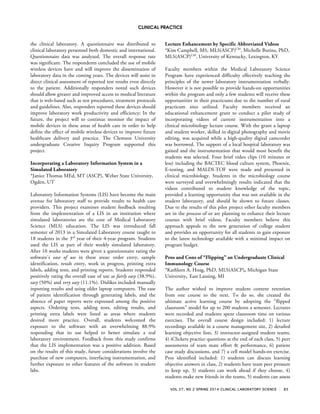 CLINICAL PRACTICE
VOL 27, NO 2 SPRING 2014 CLINICAL LABORATORY SCIENCE 85
the clinical laboratory. A questionnaire was distributed to
clinical laboratory personnel both domestic and international.
Questionnaire data was analyzed. The overall response rate
was significant. The respondents concluded the use of mobile
wireless devices have and will improve the dissemination of
laboratory data in the coming years. The devices will assist in
direct clinical assessment of reported test results even directly
to the patient. Additionally responders noted such devices
should allow greater and improved access to medical literature
that is web-based such as test procedures, treatment protocols
and guidelines. Also, responders reported these devices should
improve laboratory work productivity and efficiency; In the
future, the project will to continue monitor the impact of
mobile devices in these areas of health care in order to help
define the effect of mobile wireless devices to improve future
healthcare delivery and practice. The Clemson University
undergraduate Creative Inquiry Program supported this
project.
Incorporating a Laboratory Information System in a
Simulated Laboratory
*Janice Thomas MEd, MT (ASCP), Weber State University,
Ogden, UT
Laboratory Information Systems (LIS) have become the main
avenue for laboratory staff to provide results to health care
providers. This project examines student feedback resulting
from the implementation of a LIS in an institution where
simulated laboratories are the core of Medical Laboratory
Science (MLS) education. The LIS was introduced fall
semester of 2013 in a Simulated Laboratory course taught to
18 students in the 3rd
year of their 4-year program. Students
used the LIS as part of their weekly simulated laboratory.
After 10 weeks students were given a questionnaire rating the
software’s ease of use in these areas: order entry, sample
identification, result entry, work in progress, printing extra
labels, adding tests, and printing reports. Students responded
positively rating the overall ease of use as fairly easy (38.9%),
easy (50%) and very easy (11.1%). Dislikes included manually
inputting results and using older laptop computers. The ease
of patient identification through generating labels, and the
absence of paper reports were expressed among the positive
aspects. Ordering tests, adding tests, editing results, and
printing extra labels were listed as areas where students
desired more practice. Overall, students welcomed the
exposure to the software with an overwhelming 88.9%
responding that its use helped to better simulate a real
laboratory environment. Feedback from this study confirms
that the LIS implementation was a positive addition. Based
on the results of this study, future considerations involve the
purchase of new computers, interfacing instrumentation, and
further exposure to other features of the software in student
labs.
Lecture Enhancement by Specific Abbreviated Videos
*Kim Campbell, MS, MLS(ASCP)CM
, Michelle Butina, PhD,
MLS(ASCP)CM
, University of Kentucky, Lexington, KY
Faculty members within the Medical Laboratory Science
Program have experienced difficulty effectively teaching the
principles of the newer laboratory instrumentation verbally.
However it is not possible to provide hands-on opportunities
within the program and only a few students will receive these
opportunities in their practicums due to the number of rural
practicum sites utilized. Faculty members received an
educational enhancement grant to conduct a pilot study of
incorporating videos of current instrumentation into a
clinical microbiology lecture course. With the grant a laptop
and student worker, skilled in digital photography and movie
editing, was acquired while a high-quality digital camcorder
was borrowed. The support of a local hospital laboratory was
gained and the instrumentation that would most benefit the
students was selected. Four brief video clips (10 minutes or
less) including the BACTEC blood culture system, Phoenix,
E-testing, and MALDI-TOF were made and presented in
clinical microbiology. Students in the microbiology course
were surveyed and overwhelmingly results indicated that the
videos contributed to student knowledge of the topic,
provided a learning opportunity that was not available in the
student laboratory, and should be shown to future classes.
Due to the results of this pilot project other faculty members
are in the process of or are planning to enhance their lecture
courses with brief videos. Faculty members believe this
approach appeals to the new generation of college student
and provides an opportunity for all students to gain exposure
to the latest technology available with a minimal impact on
program budget.
Pros and Cons of “Flipping” an Undergraduate Clinical
Immunology Course
*Kathleen A. Hoag, PhD, MLS(ASCP), Michigan State
University, East Lansing, MI
The author wished to improve student content retention
from one course to the next. To do so, she created the
ultimate active learning course by adopting the “flipped
classroom” model for up to 200 students a semester. Lectures
were recorded and students spent classroom time on various
exercises. The overall course design included: 1) lecture
recordings available in a course management site, 2) detailed
learning objective lists, 3) instructor-assigned student teams,
4) iClickers practice questions at the end of each class, 5) peer
assessments of team mate effort & performance, 6) patient
case study discussions, and 7) a cell model hands-on exercise.
Pros identified included: 1) students can discuss learning
objective answers in class, 2) students have team peer pressure
to keep up, 3) students can work ahead if they choose, 4)
students make new friends in the teams, 5) students can assess
 