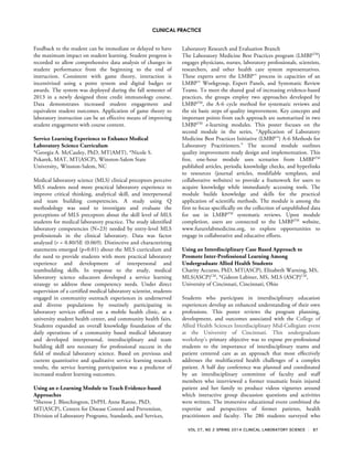 CLINICAL PRACTICE
VOL 27, NO 2 SPRING 2014 CLINICAL LABORATORY SCIENCE 87
Feedback to the student can be immediate or delayed to have
the maximum impact on student learning. Student progress is
recorded to allow comprehensive data analysis of changes in
student performance from the beginning to the end of
instruction. Consistent with game theory, interaction is
incentivized using a point system and digital badges or
awards. The system was deployed during the fall semester of
2013 in a newly designed three credit immunology course.
Data demonstrates increased student engagement and
equivalent student outcomes. Application of game theory to
laboratory instruction can be an effective means of improving
student engagement with course content.
Service Learning Experience to Enhance Medical
Laboratory Science Curriculum
*Georgia A. McCauley, PhD, MT(AMT), *Nicole S.
Pekarek, MAT, MT(ASCP), Winston-Salem State
University, Winston-Salem, NC
Medical laboratory science (MLS) clinical preceptors perceive
MLS students need more practical laboratory experience to
improve critical thinking, analytical skill, and interpersonal
and team building competencies. A study using Q
methodology was used to investigate and evaluate the
perceptions of MLS preceptors about the skill level of MLS
students for medical laboratory practice. The study identified
laboratory competencies (N=23) needed by entry-level MLS
professionals in the clinical laboratory. Data was factor
analyzed (r = 0.80/SE (0.069). Distinctive and characterizing
statements emerged (p<0.01) about the MLS curriculum and
the need to provide students with more practical laboratory
experience and development of interpersonal and
teambuilding skills. In response to the study, medical
laboratory science educators developed a service learning
strategy to address these competency needs. Under direct
supervision of a certified medical laboratory scientist, students
engaged in community outreach experiences in underserved
and diverse populations by routinely participating in
laboratory services offered on a mobile health clinic, at a
university student health center, and community health fairs.
Students expanded an overall knowledge foundation of the
daily operations of a community based medical laboratory
and developed interpersonal, interdisciplinary and team
building skill sets necessary for professional success in the
field of medical laboratory science. Based on previous and
current quantitative and qualitative service learning research
results, the service learning participation was a predictor of
increased student learning outcomes.
Using an e-Learning Module to Teach Evidence-based
Approaches
*Sherese J. Bleechington, DrPH, Anne Ranne, PhD,
MT(ASCP), Centers for Disease Control and Prevention,
Division of Laboratory Programs, Standards, and Services,
Laboratory Research and Evaluation Branch
The Laboratory Medicine Best Practices program (LMBPTM
)
engages physicians, nurses, laboratory professionals, scientists,
researchers, and other health care system representatives.
These experts serve the LMBP™ process in capacities of an
LMBP™ Workgroup, Expert Panels, and Systematic Review
Teams. To meet the shared goal of increasing evidence-based
practices, the groups employ two approaches developed by
LMBPTM
, the A-6 cycle method for systematic reviews and
the six basic steps of quality improvement. Key concepts and
important points from each approach are summarized in two
LMBPTM
e-learning modules. This poster focuses on the
second module in the series, “Application of Laboratory
Medicine Best Practices Initiative (LMBP™) A-6 Methods for
Laboratory Practitioners.” The second module outlines
quality improvement study design and implementation. This
free, one-hour module uses scenarios from LMBPTM
published articles, periodic knowledge checks, and hyperlinks
to resources (journal articles, modifiable templates, and
collaborative websites) to provide a framework for users to
acquire knowledge while immediately accessing tools. The
module builds knowledge and skills for the practical
application of scientific methods. The module is among the
first to focus specifically on the collection of unpublished data
for use in LMBPTM
systematic reviews. Upon module
completion, users are connected to the LMBPTM
website,
www.futurelabmedicine.org, to explore opportunities to
engage in collaborative and educative efforts.
Using an Interdisciplinary Case Based Approach to
Promote Inter-Professional Learning Among
Undergraduate Allied Health Students
Charity Accurso, PhD, MT(ASCP), Elizabeth Warning, MS,
MLS(ASCP)CM
, *Gideon Labiner, MS, MLS (ASCP)CM
,
University of Cincinnati, Cincinnati, Ohio
Students who participate in interdisciplinary education
experiences develop an enhanced understanding of their own
professions. This poster reviews the program planning,
development, and outcomes associated with the College of
Allied Health Sciences Interdisciplinary Mid-Collegiate event
at the University of Cincinnati. This undergraduate
workshop’s primary objective was to expose pre-professional
students to the importance of interdisciplinary teams and
patient centered care as an approach that most effectively
addresses the multifaceted health challenges of a complex
patient. A half day conference was planned and coordinated
by an interdisciplinary committee of faculty and staff
members who interviewed a former traumatic brain injured
patient and her family to produce videos vignettes around
which interactive group discussion questions and activities
were written. The immersive educational event combined the
expertise and perspectives of former patients, health
practitioners and faculty. The 286 students surveyed who
 