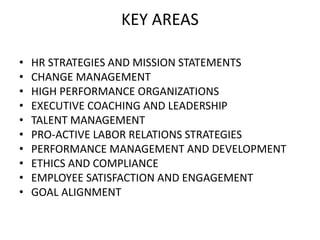 KEY AREAS
• HR STRATEGIES AND MISSION STATEMENTS
• CHANGE MANAGEMENT
• HIGH PERFORMANCE ORGANIZATIONS
• EXECUTIVE COACHING AND LEADERSHIP
• TALENT MANAGEMENT
• PRO-ACTIVE LABOR RELATIONS STRATEGIES
• PERFORMANCE MANAGEMENT AND DEVELOPMENT
• ETHICS AND COMPLIANCE
• EMPLOYEE SATISFACTION AND ENGAGEMENT
• GOAL ALIGNMENT
 