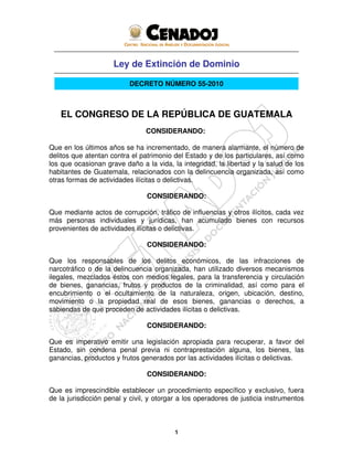 1
Ley de Extinción de Dominio
DECRETO NÚMERO 55-2010
EL CONGRESO DE LA REPÚBLICA DE GUATEMALA
CONSIDERANDO:
Que en los últimos años se ha incrementado, de manera alarmante, el número de
delitos que atentan contra el patrimonio del Estado y de los particulares, así como
los que ocasionan grave daño a la vida, la integridad, la libertad y la salud de los
habitantes de Guatemala, relacionados con la delincuencia organizada, así como
otras formas de actividades ilícitas o delictivas.
CONSIDERANDO:
Que mediante actos de corrupción, tráfico de influencias y otros ilícitos, cada vez
más personas individuales y jurídicas, han acumulado bienes con recursos
provenientes de actividades ilícitas o delictivas.
CONSIDERANDO:
Que los responsables de los delitos económicos, de las infracciones de
narcotráfico o de la delincuencia organizada, han utilizado diversos mecanismos
ilegales, mezclados éstos con medios legales, para la transferencia y circulación
de bienes, ganancias, frutos y productos de la criminalidad, así como para el
encubrimiento o el ocultamiento de la naturaleza, origen, ubicación, destino,
movimiento o la propiedad real de esos bienes, ganancias o derechos, a
sabiendas de que proceden de actividades ilícitas o delictivas.
CONSIDERANDO:
Que es imperativo emitir una legislación apropiada para recuperar, a favor del
Estado, sin condena penal previa ni contraprestación alguna, los bienes, las
ganancias, productos y frutos generados por las actividades ilícitas o delictivas.
CONSIDERANDO:
Que es imprescindible establecer un procedimiento específico y exclusivo, fuera
de la jurisdicción penal y civil, y otorgar a los operadores de justicia instrumentos
 