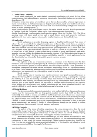 Secured Communication Model…
www.ijceronline.com Open Access Journal Page 19
1. Mobile Cloud Computing
Mobile cloud computing is the usage of cloud computing in combination with mobile devices. Cloud
computing exists when tasks and data are kept on the Internet rather than on individual devices, providing on-
demand access [1].
Applications are run on a remote server and then sent to the user. Because of the advanced improvement in
mobile browsers thanks to Apple and Google over the past couple of years, nearly every mobile should have a
suitable browser. This means developers will have a much wider market and they can bypass the restrictions
created by mobile operating systems [2].
Mobile cloud computing gives new company chances for mobile network providers. Several operators such
as Vodafone, Orange and Verizon have started to offer cloud computing services for companies.
Alibaba Group launched cloud computing-based operating system Aliyun on 29th July 2011. The Aliyun
operating system will feature cloud services such as email, Internet search and support for web-based
applications [1]. Users are not required to download or install applications onto their mobile devices.
2.1 Applications
Mobile applications are a rapidly developing segment of the global mobile market. They consist of
software that runs on a mobile device and perform certain tasks for the user of the mobile phone. As reported by
World Mobile Applications Market, about 7 billion (free and paid) application downloads were made globally in
2009 alone from both native and third-party application stores, generating revenues of $3.9 billion in the same
year. The global mobile application market is expected to be worth $24.4 billion in 2015, growing at a CAGR of
64% from 2009 to 2015. Apple is a typical example for the explosion of mobile applications[6]. Apple with a
whopping more than 4 billion downloads to date commanded more than 90% of the application market share in
2009. The success of Apple’s App Store has not only established the scalability of mobile applications, but has
also shown that the best of these offer the potential to generate enormous revenues.
2.2 Convenient Commerce
The explosion in the use of electronic commerce (e-commerce) by the business sector has been
tremendous since its inception only a few years ago. E-commerce is known as: buying and selling of products or
services over electronic systems such as the Internet and other computer networks. From governments to
multinational companies to one-person start-ups, e-commerce is increasingly viewed as a key business modality
of the future. Ease of transaction, widening markets, and decreased overheads are factors that make e-commerce
solutions more and more attractive, as evident with the growth of on-line sales.
Mobile Learning
Mobile learning today is becoming more popular as there are many people using mobile devices to
enhance their learning. Mobile learning (m-learning) is not only electronic learning (e-learning) but e-learning
plus mobility. It is clear that learning via mobile brings many benefits for mobile users. It brings the
convenience for them since they can learn anywhere they want in any convenient time from a portable device.
However, there is some research pointing out restrictions of traditional mobile learning such as: expensive
mobile devices, high cost of network, poor network transmission rate, and limited educational resources. As a
result, it is difficult for mobile learning to take full advantage and to be popular as well.
2.3 Mobile Healthcare
The development of telecommunication technology in the medical field helped diagnosis and treatment
become easier for many people. This can helps patients regularly monitor their health and have timely
treatment[8]. Also, it leads to increase accessibility to healthcare providers, more efficient tasks and processes,
and the improvement about quality of the healthcare services. Nevertheless it also has to face many challenges
(e.g., physical storage issues, security and privacy, medical errors). Therefore cloud computing is introduced as
a solution to address aforementioned issues. Cloud computing provides the convenience for users to help them
access resources easily and quickly[8]. Besides, it offers services on demand over the network to perform
operation that meet changing needs in electronic healthcare applications.
2.4 Mobile Computing
The analysis of the impact of mobile computing on the various services shows how the mobile
computing has changed each service. As mobile computing has become more popular over the past decade, it
has been under continuous development with advances in hardware, software and network. Mobile computing
has applications in our everyday life. Use of this technology has become a fundamental skill.
With mobile computing we can check our email messages, our bills, our bank accounts and our other
private information just by using a mobile phone or laptop anywhere[8]. All the functionalities obligate each
exchange data to make it safe and immune from any attack. Mobile computing services have simplified our
lives. Every day we get attached to a new device that includes a lot of functionalities and is based on mobile
computing, as examples, I-Phone from Apple, Net-Book, etc.
 
