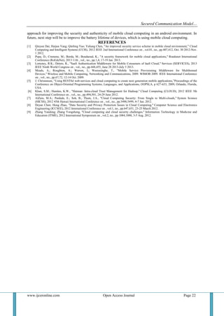 Secured Communication Model…
www.ijceronline.com Open Access Journal Page 22
approach for improving the security and authenticity of mobile cloud computing in an android environment. In
future, next step will be to improve the battery lifetime of devices, which is using mobile cloud computing.
REFERENCES
[1] Qinyun Dai; Haijun Yang; Qinfeng Yao; Yaliang Chen, "An improved security service scheme in mobile cloud environment," Cloud
Computing and Intelligent Systems (CCIS), 2012 IEEE 2nd International Conference on , vol.01, no., pp.407,412, Oct. 30 2012-Nov.
1 2012.
[2] Popa, D.; Cremene, M.; Borda, M.; Boudaoud, K., "A security framework for mobile cloud applications," Roedunet International
Conference (RoEduNet), 2013 11th , vol., no., pp.1,4, 17-19 Jan. 2013.
[3] Lomotey, R.K.; Deters, R., "SaaS Authentication Middleware for Mobile Consumers of IaaS Cloud," Services (SERVICES), 2013
IEEE Ninth World Congress on , vol., no., pp.448,455, June 28 2013-July 3 2013.
[4] Meads, A.; Roughton, A.; Warren, I.; Weerasinghe, T., "Mobile Service Provisioning Middleware for Multihomed
Devices," Wireless and Mobile Computing, Networking and Communications, 2009. WIMOB 2009. IEEE International Conference
on , vol., no., pp.67,72, 12-14 Oct. 2009.
[5] J. Christensen, “Using RESTful web-services and cloud computing to create next generation mobile applications,”Proceedings of the
Conference on Object-Oriented Programming Systems, Languages, and Applications, OOPSLA, p 627-633, 2009, Orlando, Florida,
USA.
[6] Khan, S.M.; Hamlen, K.W., "Hatman: Intra-cloud Trust Management for Hadoop," Cloud Computing (CLOUD), 2012 IEEE 5th
International Conference on , vol., no., pp.494,501, 24-29 June 2012.
[7] AlZain, M.A.; Pardede, E.; Soh, B.; Thom, J.A., "Cloud Computing Security: From Single to Multi-clouds," System Science
(HICSS), 2012 45th Hawaii International Conference on , vol., no., pp.5490,5499, 4-7 Jan. 2012.
[8] Deyan Chen; Hong Zhao, "Data Security and Privacy Protection Issues in Cloud Computing," Computer Science and Electronics
Engineering (ICCSEE), 2012 International Conference on , vol.1, no., pp.647,651, 23-25 March 2012.
[9] Zhang Yandong; Zhang Yongsheng, "Cloud computing and cloud security challenges," Information Technology in Medicine and
Education (ITME), 2012 International Symposium on , vol.2, no., pp.1084,1088, 3-5 Aug. 2012.
 
