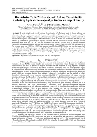 IOSR Journal of Applied Chemistry (IOSR-JAC)
e-ISSN: 2278-5736.Volume 5, Issue 5 (Sep. – Oct. 2013), PP 17-24
www.iosrjournals.org
www.iosrjournals.org 17 | Page
Haemolysis effect of Mefenamic Acid 250 mg Capsule in Bio
analysis by liquid chromatography - tandem mass spectrometry
Paresh Mistry1
, 2*,
Dr. (Mrs.) Shobhna Menon 1*
1
School of Sciences, Chemistry department, Gujarat University, Ahmedabad, Gujarat, India.
2
Accutest Research Laboratories (I) Pvt.Ltd, S.G. Highway, Ahmedabad -380054, India.
Abstract: A rapid, simple and specific method for estimation of Mefenamic acid in human plasma was
validated using Indomethacin as internal standard. The analyte and internal standard were extracted from
plasma using simple solid phase extraction. The compound were separated on a reverse-phase column with an
isocratic mobile phase consisting of 2 mM Ammonium Acetate in Water and acetonitrile (20:80, v/v) and
detected by tandem mass spectrometry in negative ion mode. The ion transition recorded in multiple reaction
monitoring mode were m/z 240.1 196.0 for Mefenamic acid and m/z 356.1312.0 for internal standard.
Linearity in plasma was observed over the concentration range 35.000 – 7000.000 ng/mL for Mefenamic acid.
The cv of the assay was 4.89 % to 5.98 % and accuracy was 99.36 to 102.20 % Intra and Interday respectively
at LLOQ level. The validated method was applied to bioequivalence study of 250 mg Mefenamic acid in 28
healthy human volunteers. Total 50 samples from individual volunteers identified as Haemolyzed which were
analyze initial and repeat again to cross check the method reproducibity for Haeamolysis effect and compared
which found acceptable range.
Keywords : Mefenamic acid; Indomethacin; LC-MS-MS; human plasma
I. INTRODUCTION
In BA/BE studies Haemolysis effect can be accountable for analysis of drug estimation in plasma.
Validation of LC-MS/MS assays includes an assessment of Haemolysis effects though the experiment.
Identification of this effect in presence of drug can be helpful tool for estimation of assay in plasma during the
course of subject analysis. Validation of the method to evaluate Haemolysis effect can easily prove the impact
on drug estimation. Validation of drug estimation can be challenged through the Haemolysis samples which are
unknown though Incurred sample reanalysis to compare the method ruggedness with respect to Haemolysis
sample which are extracted directly from subjects (volunteers). Methodology can be applied to reduce
Haemolysis effect through proper extraction techniques like SPE. We establish method with proper extraction
techniques to reduce the Haemolysis effect and then challenge our method in subject analysis specifically for
Haemolysis samples along with normal plasma samples. Summarize the assay value for combination drugs for
Haemolysis samples and through ISR cross check the techniques used for validation is properly applied.
Mefenamic acid is a non-steroidal anti-inflammatory drug used to treat pain, including menstrual pain. It is
typically prescribed for oral administration. Mefenamic acid decreases inflammation (swelling)
and uterine contractions by a still unknown mechanism. However it is thought to be related to the inhibition
of prostaglandin synthesis. There is also evidence that supports the use of Mefenamic acid for
perimenstrual migraine headache prophylaxis, with treatment starting 2 days prior to the onset of flow or 1 day
prior to the expected onset of the headache and continuing for the duration of menstruation.
Since hepatic metabolism plays a significant role in Mefenamic acid elimination, patients with
known liver deficiency may be prescribed lower doses. Kidney deficiency may also cause accumulation of the
drug and its metabolites in the excretory system. Therefore patients suffering from renal conditions should not
be prescribed Mefenamic acid. It‟s rapidly absorbed. T max is 2 to 4 h. C max is 20 mcg/mL (single doses).
Steady state is reached in 2 days and Apparent Vd is 1.06 L/kg. Protein binding is more than 90%. Excreted in
breast milk. Metabolized by CYP-450 enzyme CYP2C9 to 3-hydroxymethyl Mefenamic acid (metabolite I).
Further oxidation to a 3-carboxyMefenamic acid (metabolite II) may occur. The metabolites may undergo
glucuronidation, and Mefenamic acid is also glucuronidated directly. Approximately 52% of a dose is excreted
into the urine primarily as glucuronides of Mefenamic acid (6%), 3-hydroxyMefenamic acid (25%), and 3-
carboxyMefenamic acid (21%). The fecal route of elimination accounts for up to 20% of the dose, mainly in the
form of unconjugated 3-carboxyMefenamic acid. The half-life is approximately 2 h.
MEFENAMIC ACID is a member of the fenamate group of nonsteroidal anti-inflammatory drugs
(NSAIDs). Each blue-banded, Mefenamic acid is a white to greyish-white, odorless, microcrystalline powder
with a melting point of 230°-231°C and water solubility of 0.004% at pH 7.1. The chemical name is N-2,3-
xylylanthranilic acid. The molecular weight is 241.29. Its molecular formula is C15H15N02 and the structural
formula of Mefenamic acid is
 