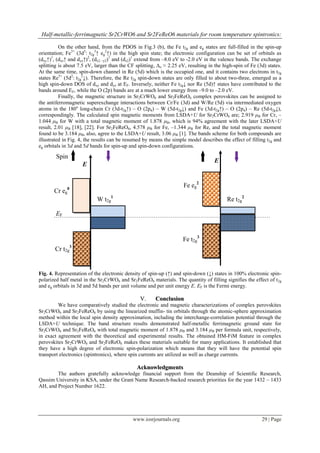 Half-metallic-ferrimagnetic Sr2CrWO6 and Sr2FeReO6 materials for room temperature spintronics:
www.iosrjournals.org 29 | Page
On the other hand, from the PDOS in Fig.3 (b), the Fe t2g and eg states are full-filled in the spin-up
orientation; Fe3+
(3d5
: t2g
3
↑ eg
2
↑) in the high spin state; the electronic configuration can be set of orbitals as
(dxy↑)1
, (dxz↑ and dyz↑)2
, (dx2 –y2)1
and (dz2)1
extend from –8.0 eV to -2.0 eV in the valence bands. The exchange
splitting is about 7.5 eV, larger than the CF splitting, ∆o ≈ 2.25 eV, resulting in the high-spin of Fe (3d) states.
At the same time, spin-down channel in Re (5d) which is the occupied one, and it contains two electrons in t2g
states Re5+
(5d2
: t2g
2
↓). Therefore, the Re t2g spin-down states are only filled to about two-three, emerged as a
high spin-down DOS of dxy and dyz at EF. Inversely, neither Fe t2g↓ nor Re (5d)↑ states have contributed to the
bands around EF, while the O (2p) bands are at a much lower energy from –9.0 to –2.0 eV.
Finally, the magnetic structure in Sr2CrWO6 and Sr2FeReO6 complex perovskites can be assigned to
the antiferromagnetic superexchange interactions between Cr/Fe (3d) and W/Re (5d) via intermediated oxygen
atoms in the 180o
long-chain Cr (3d-t2g↑) – O (2pπ) – W (5d-t2g↓) and Fe (3d-t2g↑) – O (2pπ) – Re (5d-t2g↓),
correspondingly. The calculated spin magnetic moments from LSDA+U for Sr2CrWO6 are; 2.919 μB for Cr, –
1.044 μB for W with a total magnetic moment of 1.878 μB, which is 94% agreement with the later LSDA+U
result, 2.01 μB [18], [22]. For Sr2FeReO6, 4.578 μB for Fe, –1.344 μB for Re, and the total magnetic moment
found to be 3.184 μB, also, agree to the LSDA+U result, 3.06 μB [1]. The bands scheme for both compounds are
illustrated in Fig. 4, the results can be resumed by means the simple model describes the effect of filling t2g and
eg orbitals in 3d and 5d bands for spin-up and spin-down configurations.
Fig. 4. Representation of the electronic density of spin-up (↑) and spin-down (↓) states in 100% electronic spin-
polarized half metal in the Sr2CrWO6 and Sr2FeReO6 materials. The quantity of filling signifies the effect of t2g
and eg orbitals in 3d and 5d bands per unit volume and per unit energy E. EF is the Fermi energy.
VV.. CCoonncclluussiioonn
We have comparatively studied the electronic and magnetic characterizations of complex perovskites
Sr2CrWO6 and Sr2FeReO6 by using the linearized muffin- tin orbitals through the atomic-sphere approximation
method within the local spin density approximation, including the interchange-correlation potential through the
LSDA+U technique. The band structure results demonstrated half-metallic ferrimagnetic ground state for
Sr2CrWO6 and Sr2FeReO6 with total magnetic moment of 1.878 μB and 3.184 μB per formula unit, respectively,
in exact agreement with the theoretical and experimental results. The obtained HM-FiM feature in complex
perovskites Sr2CrWO6 and Sr2FeReO6 makes these materials suitable for many applications. It established that
they have a high degree of electronic spin-polarization which means that they will have the potential spin
transport electronics (spintronics), where spin currents are utilized as well as charge currents.
AAcckknnoowwlleeddggmmeennttss
The authors gratefully acknowledge financial support from the Deanship of Scientific Research,
Qassim University in KSA, under the Grant Name Research-backed research priorities for the year 1432 – 1433
AH, and Project Number 1622.
Cr t2g
3
Cr eg
0
W t2g
1
E
E
Spin
Fe eg
2
Fe t2g
3
Re t2g
2
EF
 