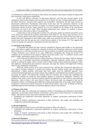 Comparative Effects of Scaffolding And Collaborative Instructional Approaches On Secondary
International organization of Scientific Research 24 | P a g e
of scaffolding and collaborative learning are fully utilized, the academic achievement of student of subjects like
basic electronics could improve significantly.
In line with Bloom’s taxonomy of educational objectives, and from past question papers of the
examination bodies testing students at the secondary level in Nigeria, the type of testing employed for a subject
like Basic Electronics, measures both cognitive and psychomotor achievement. But this study focused on
psychomotor achievement. Psychomotor achievement reveals how well the educational objectives in the
psychomotor domain have been realized by a student. It is measured using a psychomotor achievement test. The
psychomotor domain hierarchy model proposed by [12] was adopted for the design of the psychomotor
achievement test used in this study. When designing achievement tests, whether it is product or process
assessment, care is often taken so that it is not gender bias.
Gender refers to state of being male or female. For a long time, gender was listed by researchers as one
of the factors that influenced the academic achievement of the child [13, 14]. Hence, there has been a lot of
debate on whether gender really affects academic achievement. Some researchers believed that boys often out-
perform their girls counterparts in most subject areas, while some conclude the other way round [15, 16]. But
current trends show that the gap that once existed between genders is fast closing [17]. This suggests that
women are getting more exposure to educational activities more than ever.
1.1 Statement of the Problem
[3] Revealed that despite the huge resources expended by Nigerian stake holders in the educational
sector, mass failure in public examinations, especially in Science and Technology related areas which include
Basic Electronics, is still being recorded every year. Recent statistics of academic achievement among students
of Basic Electronics over a period of five years (2008-2012) corroborates this. During this period 2,176
candidates sat for examination in the subject in Nigeria. Out of this number, only 771 candidates scored a credit
grade or higher, representing a paltry 35.4% success rate [18].
It was observed by chief-examiners of Basic Electronics [19] that this mass failure could be attributed
to teachers’ use of unsuitable instructional methodologies, especially traditional method, which is teacher-
centred, in teaching the subject. Hence, teachers need to adopt a learner-centred instructional approach, which
will emphasize contextualized and constructive processes, and equip the students with higher-order thinking
skills for easy adaptability and flexibility.
Moreover, studies carried out by many researchers have indicated that constructivist approaches are
very effective teaching techniques in modern day teaching. Because students taught using the approaches
demonstrated a higher academic achievement than those taught using the traditional approach. Since
constructivist-based approaches are learner-centred, they emphasize contextualized and constructive processes,
and equip the students with higher-order thinking skills [5]. Literature also revealed that scaffolding and
collaborative learning are among the most popularly adopted of constructivist approaches. Therefore, the
problem of this study is since constructivist-based instructional approaches are more effective than traditional
approaches, which of them is the most effective? Hence, the present study was designed to find out the
Comparative Effects of Scaffolding and Collaborative Instructional Approaches on Secondary School Students’
Psychomotor Achievement in Basic Electronics in North-Central Nigeria, with a view of finding out between
scaffolding approach and collaborative instructional approach which is more effective.
1.2 Purpose of the Study
The aim of this study was to determine the Comparative Effects of Scaffolding and Collaborative Instructional
Approaches on Secondary School Students’ Psychomotor Achievement in Basic Electronics in North-Central
Nigeria. The objectives of the study were to determine the effect of:
1. Scaffolding and collaborative instructional approaches on students’ psychomotor achievement in Basic
Electronics.
2. Gender on students’ psychomotor achievement in Basic Electronics when taught with scaffolding and
collaborative instructional approaches.
1.3 Research Questions
This study sought to provide answers to the following questions: What is the effect of
1. Scaffolding and collaborative instructional approaches on students’ psychomotor achievement in Basic
Electronics.
2. Gender on students’ psychomotor achievement in Basic Electronics when taught with scaffolding and
collaborative instructional approaches.
1.4 Research Hypotheses
The researcher tested the null hypotheses stated below at 0.05 level of significance:
 