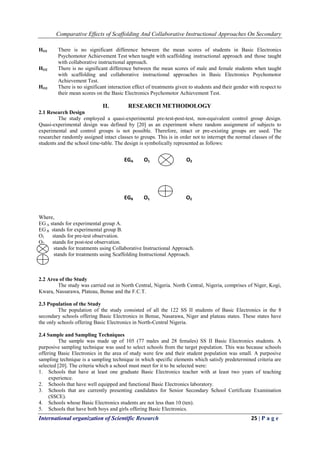 Comparative Effects of Scaffolding And Collaborative Instructional Approaches On Secondary
International organization of Scientific Research 25 | P a g e
HO1 There is no significant difference between the mean scores of students in Basic Electronics
Psychomotor Achievement Test when taught with scaffolding instructional approach and those taught
with collaborative instructional approach.
HO2 There is no significant difference between the mean scores of male and female students when taught
with scaffolding and collaborative instructional approaches in Basic Electronics Psychomotor
Achievement Test.
HO3 There is no significant interaction effect of treatments given to students and their gender with respect to
their mean scores on the Basic Electronics Psychomotor Achievement Test.
II. RESEARCH METHODOLOGY
2.1 Research Design
The study employed a quasi-experimental pre-test-post-test, non-equivalent control group design.
Quasi-experimental design was defined by [20] as an experiment where random assignment of subjects to
experimental and control groups is not possible. Therefore, intact or pre-existing groups are used. The
researcher randomly assigned intact classes to groups. This is in order not to interrupt the normal classes of the
students and the school time-table. The design is symbolically represented as follows:
Where,
EG A stands for experimental group A.
EG B stands for experimental group B.
O1 stands for pre-test observation.
O2 stands for post-test observation.
stands for treatments using Collaborative Instructional Approach.
stands for treatments using Scaffolding Instructional Approach.
2.2 Area of the Study
The study was carried out in North Central, Nigeria. North Central, Nigeria, comprises of Niger, Kogi,
Kwara, Nassarawa, Plateau, Benue and the F.C.T.
2.3 Population of the Study
The population of the study consisted of all the 122 SS II students of Basic Electronics in the 8
secondary schools offering Basic Electronics in Benue, Nasarawa, Niger and plateau states. These states have
the only schools offering Basic Electronics in North-Central Nigeria.
2.4 Sample and Sampling Techniques
The sample was made up of 105 (77 males and 28 females) SS II Basic Electronics students. A
purposive sampling technique was used to select schools from the target population. This was because schools
offering Basic Electronics in the area of study were few and their student population was small. A purposive
sampling technique is a sampling technique in which specific elements which satisfy predetermined criteria are
selected [20]. The criteria which a school must meet for it to be selected were:
1. Schools that have at least one graduate Basic Electronics teacher with at least two years of teaching
experience.
2. Schools that have well equipped and functional Basic Electronics laboratory.
3. Schools that are currently presenting candidates for Senior Secondary School Certificate Examination
(SSCE).
4. Schools whose Basic Electronics students are not less than 10 (ten).
5. Schools that have both boys and girls offering Basic Electronics.
EGA O1 O2
EGB O1 O2
 