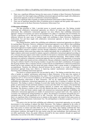 Comparative Effects of Scaffolding And Collaborative Instructional Approaches On Secondary
International organization of Scientific Research 29 | P a g e
3. There was a significant difference between the mean scores of students in Basic Electronics Psychomotor
Achievement Test when taught using scaffolding instructional approach and those taught with collaborative
instructional approach, in favour of collaborative instructional approach.
4. There is no significant effect of gender on student psychomotor achievement in Basic Electronics.
5. There was no significant interaction effect of treatments given to students and their gender with respect to
their mean scores on the Basic Electronics Psychomotor Achievement Test.
3.5 Discussion of Findings
The data presented in Table 1 provided answer to research question one. The finding revealed
Scaffolding and collaborative instructional approaches are effective for improving students’ psychomotor
achievement. But, collaborative instructional approach was more effective than scaffolding instructional
approach. Analysis of covariance was used to test hypothesis two, table 6, F-calculated value for treatment was
195.656, a significance of F at .000 and a level of confidence at .05. This confirmed that there is a significant
difference between the mean scores of students taught with scaffolding in Basic Electronics Psychomotor
Achievement Test and those taught with collaborative instructional approach, in favour of collaborative
instructional approach.
This finding therefore, implies that scaffolding and collaborative instructional approaches are effective
for teaching Basic Electronics. However, collaborative instructional approach is more effective than scaffolding
instructional approach. This is consistent with several studies conducted on the effect of collaborative
instructional approach on student academic achievement in various fields of educational endeavour. The studies
agree that students exposed to academic activities through collaborative instructional approach, consistently
record high academic achievement than student who studied individually like in scaffolding [21, 22, 23]. This
higher academic achievement recorded by students exposed to collaborative instructional approach according to
[21], is because the peer support system makes it possible for the learner to internalize both external knowledge
and critical thinking skills and to convert them into tools for intellectual functioning. When students of Basic
Electronics are exposed to collaborative instructional approach, they are availed of the opportunity of exercising
their minds in higher order mental activities collaboratively. Because collaborative endeavour result in partakers
striving for collective benefit so that all group members: (a) gain from each other's contributions, (b) recognize
that all group members share a corporate outcome, (c) know that his accomplishment is collectively produced by
himself and his team members and feel proud and jointly celebrate when a group member is recognized for
accomplishment. Therefore, the difference observed between the two groups is as a result of collaborative
instructional approach being more effective in improving students’ psychomotor achievement in Basic
Electronics than scaffolding instructional approach.
The answer to research question two was provided by table 2. The finding revealed that there was an
effect of gender on students’ psychomotor achievement in Basic Electronics. At the same time, analysis of
covariance was employed for testing hypothesis five, table 3. The F-calculated value for gender was .392 with a
significance of F at .532 at a level of confidence of .05 confirming that there is no significant effect of gender on
student psychomotor achievement in Basic Electronics. This for the umpteenth time implies that both
scaffolding and collaborative instructional approaches are not gender bias in teaching of subjects like Basic
Electronics. This finding is similar to findings of several other studies that have been conducted on effects of
gender on achievement of male and female students in sciences and other fields. For instance, [24] reported that
gender had no significant interaction with teaching approach on students mean achievement in financial
accounting. This position is similar to that of [4] who reported that there was no significant difference in the
mean scores of male and female students taught with constructivism instructional approach (scaffolding and
collaborative instructional approaches are models of constructivism) in general metal work. Also, analysis of
covariance was employed for testing hypothesis six, table 6, the interaction of treatments and gender has an F-
calculated value of .482 with significance of F at .489. From this, .489 is obviously greater than .05. Hence,
there is no significant effect of treatments given to students on their gender with respect to their mean scores on
the Basic Electronics Psychomotor Achievement Test. The null-hypothesis is therefore accepted at .05 level of
significance.
This point to the fact that both scaffolding and collaborative instructional approaches are not gender
discriminative in the teaching of subjects like Basic Electronics. This finding is supported by the works of
several other researcher on the interaction effect of treatments given to students and their gender with respect to
their mean scores in sciences and other fields [25, 26, 17], [27]. Hence, these findings confirmed that when
males and females are exposed to psychomotor activities in subjects like Basic Electronics, under the same
environment, conditions, and taught by the same teacher using the same methodology, their performance will
not differ significantly. Hence, the gender difference detected by the mean statistics, (though not significant
statistically), was not due to the effect of treatment on gender.
 