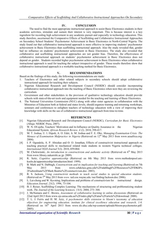 Comparative Effects of Scaffolding And Collaborative Instructional Approaches On Secondary
International organization of Scientific Research 30 | P a g e
IV. CONCLUSION
The need to find the most appropriate instructional approach to assist Basic Electronics students in their
academic activities, stimulate and sustain their interest is very important. This is because interest is a key
ingredient for recording high achievement in any academic pursuit and especially in technology education. This
study therefore, ascertained the Comparative Effects of Scaffolding and Collaborative Instructional Approaches
on Secondary School Students’ Psychomotor Achievement in Basic Electronics in North-Central Nigeria. The
study found out that collaborative instructional approach is more effective in improving students’ psychomotor
achievement in Basic Electronics than scaffolding instructional approach. Also the study revealed that, gender
had no influence on students’ psychomotor achievement in Basic Electronics. The study also revealed that
collaborative and scaffolding instructional approaches are not gender bias. Therefore, the effectiveness of
collaborative instructional approach on students’ psychomotor achievement in Basic Electronics does not
depend on gender. Students recorded higher psychomotor achievement in Basic Electronics when collaborative
instructional approach is used for teaching the subject irrespective of gender. These results therefore show that
collaborative instructional approach is a workable teaching method for Basic Electronics.
V. RECOMMENDATIONS
Based on the findings of this study, the following recommendations are made:
1. Teachers of Electronics and other related subjects in secondary schools should adopt collaborative
instructional approach for teaching their subjects.
2. Nigerian Educational Research and Development Council (NERDC) should consider incorporating
collaborative instructional approach into the teaching of Basic Electronics when next they are reviewing the
curriculum.
3. Government and other stakeholders in the provision of qualitative technology education should provide
schools with state-of-the-art tools and equipment needed for the teaching and learning of Basic Electronics.
4. The National Universities Commission (NUC) along with other sister agencies in collaboration with the
Ministries of Education both at federal and states levels, should organize training and retraining workshops,
seminars and conferences to enlighten teachers of technology education with a view of improving their
knowledge with skills on the use of collaborative instructional approach from time-to-time.
REFERENCES
[1] Nigerian Educational Research and Development Council (NERDC), Curriculum for Basic Electronics
(Abuja: NERDC Press, 2007).
[2] W. N. Of ojebe, Teachers’ Motivation and its Influence on Quality Assurance in the Nigerian
Educational System. African Research Review. 4 (2), 2010, 398-417.
[3] M. T. Joshua, U. I. Ekpoh, A. O. Edet, A. M. Joshua and F. E. Obo, Managing Examination Crisis: The
Menace of Examination Malpractice in Nigeria (Retrieved on 12th
May 2013 from www.aeaafrica.org:
2004).
[4] I. P. Ogundola, A. P. Abiodun and O. O. Jonathan, Effects of constructivist instructional approach on
teaching practical skills to mechanical related trade students in western Nigeria technical colleges.
International NGO Journal 5(3), 2010, 059-064.
[5] M. Cholewinski, An introduction to constructivism and authentic activity (Retrieved on 6th
May 2013
from www.library.nakanishi.ac.jp: 2009).
[6] R. Seitz, Cognitive apprenticeship (Retrieved on 8th May 2013 from www.methodenpool.uni-
koeln.de/apprenticeship/introduction.html: 1999).
[7] B. Mark and N. Dabbagh, Constructivism and its implication for teaching and learning (Retrieved on 7th
May 2013 from www.cehdclass.gmu.edu%2Fndabbagh%2FResources%2FIDKB%
2Fsubordinate%2FMark Beattie%2Fconstuctivism.doc: 2003).
[8] R. S. Jackson, Using constructivist methods to teach social studies to special education students.
(Retrieved on 7th
May 2013 from www. ted.coe.wayne.edu /sse/finding/Jackson.doc:2006).
[9] L. Lai-chong and W. Ka-ming, Implications and problems of constructivism for instructional design.
Education Journal, 23(2), 1996, 73-104.
[10] B. J. Reiser, Scaffolding Complex Learning: The mechanisms of structuring and problematizing student
work. The Journal of the Learning Sciences, 13(3), 2004, 273–304.
[11] J. McNamara and C. Brown, Assessment of collaborative learning in online discussions (Retrieved on
22nd April 2013 from www.ojs.unisa.edu.au%2Findex.php%2Fatna%2Farticle%2Fdownload: 2008).
[12] T. L. J. Ferris and H. M. Aziz, A psychomotor skills extension to bloom’s taxonomy of education
objectives for engineering education. institute for clinical excellence education and research, 1-6.
(Retrieved on 16th
April 2013 from www.slo.sbcc.edu/wp-content/uploads/bloom-psychomotor.pdf:
2005).
 