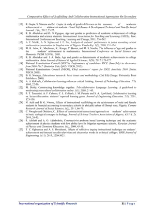 Comparative Effects of Scaffolding And Collaborative Instructional Approaches On Secondary
International organization of Scientific Research 31 | P a g e
[13] R. Gupta, S. Sharma and M. Gupta, A study of gender difference on the measure of academic
achievement in adolescent students. Visual Soft Research Development Technical and Non-Technical
Journal, 3 (1), 2012, 23-27.
[14] R. B. Abubakar and O. D. Oguguo, Age and gender as predictors of academic achievement of college
mathematics and science students. International Association for Teaching and Learning (IATEL), Proc.
International Conference on Teaching, Learning and Change, 2011, 736-742.
[15] A. E. Maliki, A. N. Ngban and J. E. Ibu, Analysis of students’ performance in junior secondary school
mathematics examination in Bayelsa state of Nigeria. Kamla-Raj. 3(2), 2009, 131-134.
[16] M. K. Jabor, K.. Machtmes, K.. Kungu, Y. Buntat, and M. S. Nordin, The influence of age and gender on
the students’ achievement in mathematics. International Conference on Social Science and
Humanity IPEDR 5(2011), 2011.
[17] R. B. Abubakar and I. A. Bada, Age and gender as determinants of academic achievements in college
mathematics. Asian Journal of Natural & Applied Sciences, 1(20), 2012, 121-127.
[18] National Examinations Council (NECO), Performance of candidates SSCE (June/July) in electronics
from 2008-2012. (Statistics Unit, QAD: NECO, 2013).
[19] National Examinations Council (NECO), Chief examiners’ report for SSCE June/July 2010 (Ilorin:
NECO, 2010).
[20] B. G. Nworgu, Educational research: basic issues and methodology (2nd Ed) (Enugu: University Trust
Publishers, 2006).
[21] A. A. Gokhale, Collaborative learning enhances critical thinking. Journal of Technology Education, 7(1),
1995, 22-30.
[22] M. Dooly, Constructing knowledge together. Telecollaborative Language Learning. A guidebook to
moderating intercultural collaboration online. 3(1), 2008, 21-45.
[23] P. T. Terenzini, A. F. Cabrera, C. L. Colbeck, J. M. Parente and S. A. Bjorklund, Collaborative learning
vs. lecture/discussion: students’ reported learning gains. Journal of Engineering Education, 2(1), 2001,
123-130.
[24] N. Azih and B. O. Nwosu, Effects of instructional scaffolding on the achievement of male and female
students in financial accounting in secondary schools in abakaliki urban of Ebonyi state, Nigeria. Current
Research Journal of Social Sciences, 3(2), 2011, 66-70.
[25] C. Nwagbo and Obiekwe, C., Effects of constructivist instructional approach on students’ achievement
in basic ecological concepts in biology. Journal of Science Teachers Association of Nigeria, 45(1 & 2),
2010, 26-35.
[26] F. Afolabi and A. O. Akinbobola, Constructivist problem based learning technique and the academic
achievement of physics students with low ability level in Nigerian secondary schools. Eurasian Journal
of Physics and Chemistry Education, 1(1), 2009, 45-51.
[27] T. C. Ogbuanya and A. S. Owodunni, Effects of reflective inquiry instructional technique on students’
achievement and interest in radio television and electronics works in technical colleges. IOSR Journal of
Engineering, 3(11), 2013, 2250-3021.
 