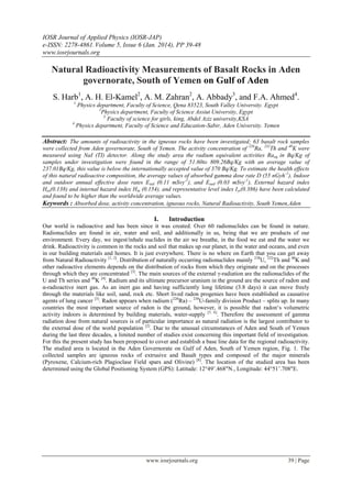 IOSR Journal of Applied Physics (IOSR-JAP)
e-ISSN: 2278-4861.Volume 5, Issue 6 (Jan. 2014), PP 39-48
www.iosrjournals.org
www.iosrjournals.org 39 | Page
Natural Radioactivity Measurements of Basalt Rocks in Aden
governorate, South of Yemen on Gulf of Aden
S. Harb1
, A. H. El-Kamel2
, A. M. Zahran2
, A. Abbady3
, and F.A. Ahmed4
.
1
Physics department, Faculty of Science, Qena 83523, South Valley University. Egypt
2
Physics department, Faculty of Science Assiut University, Egypt
3
Faculty of science for girls, king, Abdel Aziz university,KSA
4
Physics department, Faculty of Science and Education-Sabir, Aden University. Yemen
Abstract: The amounts of radioactivity in the igneous rocks have been investigated; 63 basalt rock samples
were collected from Aden governorate, South of Yemen. The activity concentration of 226
Ra, 232
Th and 40
K were
measured using NaI (TI) detector. Along the study area the radium equivalent activities Raeq in Bq/Kg of
samples under investigation were found in the range of 51.60to 809.26Bq/Kg with an average value of
237.01Bq/Kg, this value is below the internationally accepted value of 370 Bq/Kg. To estimate the health effects
of this natural radioactive composition, the average values of absorbed gamma dose rate D (55 nGyh-1
), Indoor
and outdoor annual effective dose rates Eied (0.11 mSvy-1
), and Eoed (0.03 mSvy-1
), External hazard index
Hex(0.138) and internal hazard index Hin (0.154), and representative level index Iγr(0.386) have been calculated
and found to be higher than the worldwide average values.
Keywords : Absorbed dose, activity concentration, igneous rocks, Natural Radioactivity, South Yemen,Aden
I. Introduction
Our world is radioactive and has been since it was created. Over 60 radionuclides can be found in nature.
Radionuclides are found in air, water and soil, and additionally in us, being that we are products of our
environment. Every day, we ingest/inhale nuclides in the air we breathe, in the food we eat and the water we
drink. Radioactivity is common in the rocks and soil that makes up our planet, in the water and oceans, and even
in our building materials and homes. It is just everywhere. There is no where on Earth that you can get away
from Natural Radioactivity [1, 2]
. Distribution of naturally occurring radionuclides mainly 238
U, 232
Th and 40
K and
other radioactive elements depends on the distribution of rocks from which they originate and on the processes
through which they are concentrated [3]
. The main sources of the external γ-radiation are the radionuclides of the
U and Th series and 40
K [4]
. Radium and its ultimate precursor uranium in the ground are the source of radon and
α-radioactive inert gas. As an inert gas and having sufficiently long lifetime (3.8 days) it can move freely
through the materials like soil, sand, rock etc. Short lived radon progenies have been established as causative
agents of lung cancer [3]
. Radon appears when radium (226
Ra) – 238
U-family division Product – splits up. In many
countries the most important source of radon is the ground, however, it is possible that radon‘s volumetric
activity indoors is determined by building materials, water-supply [5, 6]
. Therefore the assessment of gamma
radiation dose from natural sources is of particular importance as natural radiation is the largest contributor to
the external dose of the world population [2]
. Due to the unusual circumstances of Aden and South of Yemen
during the last three decades, a limited number of studies exist concerning this important field of investigation.
For this the present study has been proposed to cover and establish a base line data for the regional radioactivity.
The studied area is located in the Aden Governorate on Gulf of Aden, South of Yemen region, Fig. 1. The
collected samples are igneous rocks of extrusive and Basalt types and composed of the major minerals
(Pyroxene, Calcium-rich Plagioclase Field spars and Olivine) [8]
. The location of the studied area has been
determined using the Global Positioning System (GPS): Latitude: 12°49’.468"N., Longitude: 44°51’.708"E.
 