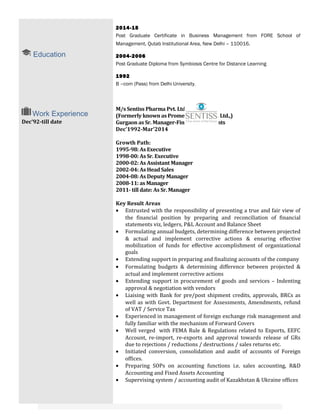 Education
2014-15
Post Graduate Certificate in Business Management from FORE School of
Management, Qutab Institutional Area, New Delhi – 110016.
2004-2006
Post Graduate Diploma from Symbiosis Centre for Distance Learning
1992
B –com (Pass) from Delhi University.
Work Experience
Dec’92-till date
M/s Sentiss Pharma Pvt. Ltd.
(Formerly known as Promed Exports Pvt. Ltd.,)
Gurgaon as Sr. Manager-Finance & Accounts
Dec’1992-Mar’2014
Growth Path:
1995-98: As Executive
1998-00: As Sr. Executive
2000-02: As Assistant Manager
2002-04: As Head Sales
2004-08: As Deputy Manager
2008-11: as Manager
2011- till date: As Sr. Manager
Key Result Areas
• Entrusted with the responsibility of presenting a true and fair view of
the financial position by preparing and reconciliation of financial
statements viz, ledgers, P&L Account and Balance Sheet
• Formulating annual budgets, determining difference between projected
& actual and implement corrective actions & ensuring effective
mobilization of funds for effective accomplishment of organizational
goals
• Extending support in preparing and finalizing accounts of the company
• Formulating budgets & determining difference between projected &
actual and implement corrective actions
• Extending support in procurement of goods and services – Indenting
approval & negotiation with vendors
• Liaising with Bank for pre/post shipment credits, approvals, BRCs as
well as with Govt. Department for Assessments, Amendments, refund
of VAT / Service Tax
• Experienced in management of foreign exchange risk management and
fully familiar with the mechanism of Forward Covers
• Well verged with FEMA Rule & Regulations related to Exports, EEFC
Account, re-import, re-exports and approval towards release of GRs
due to rejections / reductions / destructions / sales returns etc.
• Initiated conversion, consolidation and audit of accounts of Foreign
offices.
• Preparing SOPs on accounting functions i.e. sales accounting, R&D
Accounting and Fixed Assets Accounting
• Supervising system / accounting audit of Kazakhstan & Ukraine offices
 