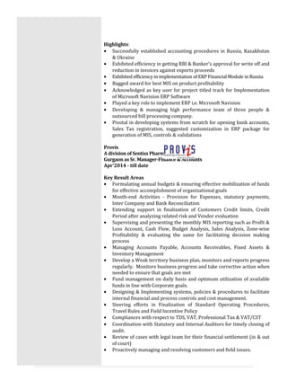Highlights:
• Successfully established accounting procedures in Russia, Kazakhstan
& Ukraine
• Exhibited efficiency in getting RBI & Banker’s approval for write off and
reduction in invoices against exports proceeds
• Exhibited efficiency in implementation of ERP Financial Module in Russia
• Bagged award for best MIS on product profitability
• Acknowledged as key user for project titled track for Implementation
of Microsoft Navision ERP Software
• Played a key role to implement ERP i.e. Microsoft Navision
• Developing & managing high performance team of three people &
outsourced bill processing company.
• Pivotal in developing systems from scratch for opening bank accounts,
Sales Tax registration, suggested customization in ERP package for
generation of MIS, controls & validations
Provis
A division of Sentiss Pharma Pvt. Ltd.
Gurgaon as Sr. Manager-Finance & Accounts
Apr’2014 - till date
Key Result Areas
• Formulating annual budgets & ensuring effective mobilization of funds
for effective accomplishment of organizational goals
• Month-end Activities - Provision for Expenses, statutory payments,
Inter Company and Bank Reconciliation
• Extending support in finalization of Customers Credit limits, Credit
Period after analyzing related risk and Vendor evaluation
• Supervising and presenting the monthly MIS reporting such as Profit &
Loss Account, Cash Flow, Budget Analysis, Sales Analysis, Zone-wise
Profitability & evaluating the same for facilitating decision making
process
• Managing Accounts Payable, Accounts Receivables, Fixed Assets &
Inventory Management
• Develop a Weak territory business plan, monitors and reports progress
regularly. Monitors business progress and take corrective action when
needed to ensure that goals are met
• Fund management on daily basis and optimum utilization of available
funds in line with Corporate goals.
• Designing & Implementing systems, policies & procedures to facilitate
internal financial and process controls and cost management.
• Steering efforts in Finalization of Standard Operating Procedures,
Travel Rules and Field Incentive Policy
• Compliances with respect to TDS, VAT, Professional Tax & VAT/CST
• Coordination with Statutory and Internal Auditors for timely closing of
audit.
• Review of cases with legal team for their financial settlement (in & out
of court)
• Proactively managing and resolving customers and field issues.
 