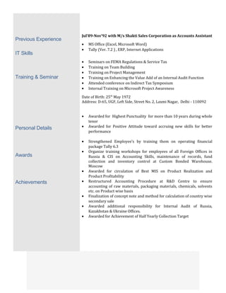 Previous Experience
IT Skills
Training & Seminar
Personal Details
Awards
Achievements
Jul’89-Nov’92 with M/s Shakti Sales Corporation as Accounts Assistant
• MS Office (Excel, Microsoft Word)
• Tally (Ver. 7.2 ) , ERP, Internet Applications
• Seminars on FEMA Regulations & Service Tax
• Training on Team Building
• Training on Project Management
• Training on Enhancing the Value Add of an Internal Audit Function
• Attended conference on Indirect Tax Symposium
• Internal Training on Microsoft Project Awareness
Date of Birth: 25th
May 1972
Address: D-65, UGF, Left Side, Street No. 2, Laxmi Nagar, Delhi - 110092
• Awarded for Highest Punctuality for more than 10 years during whole
tenor
• Awarded for Positive Attitude toward accruing new skills for better
performance
• Strengthened Employee’s by training them on operating financial
package Tally 6.3
• Organize training workshops for employees of all Foreign Offices in
Russia & CIS on Accounting Skills, maintenance of records, fund
collection and inventory control at Custom Bonded Warehouse.
Moscow
• Awarded for circulation of Best MIS on Product Realization and
Product Profitability
• Restructured Accounting Procedure at R&D Centre to ensure
accounting of raw materials, packaging materials, chemicals, solvents
etc. on Product wise basis
• Finalization of concept note and method for calculation of country wise
secondary sale
• Awarded additional responsibility for Internal Audit of Russia,
Kazakhstan & Ukraine Offices.
• Awarded for Achievement of Half Yearly Collection Target
 