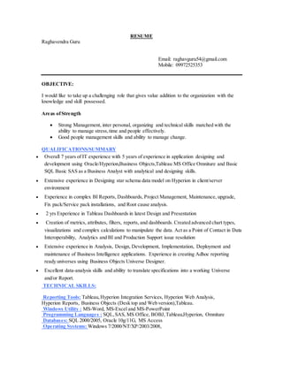 RESUME
Raghavendra Guru
Email: raghavguru54@gmail.com
Mobile: 09972525353
OBJECTIVE:
I would like to take up a challenging role that gives value addition to the organization with the
knowledge and skill possessed.
Areas ofStrength
 Strong Management, inter personal, organizing and technical skills matched with the
ability to manage stress,time and people effectively.
 Good people management skills and ability to manage change.
QUALIFICATIONS/SUMMARY
 Overall 7 years of IT experience with 5 years of experience in application designing and
development using Oracle/Hyperion,Business Objects,Tableau MS Office Omniture and Basic
SQL Basic SAS as a Business Analyst with analytical and designing skills.
 Extensive experience in Designing star schema data model on Hyperion in client/server
environment
 Experience in complex BI Reports, Dashboards, Project Management, Maintenance, upgrade,
Fix pack/Service pack installations, and Root cause analysis.
 2 yrs Experience in Tableau Dashboards in latest Design and Presentation
 Creation of metrics, attributes, filters, reports, and dashboards. Created advanced chart types,
visualizations and complex calculations to manipulate the data. Act as a Point of Contact in Data
Interoperability, Analytics and BI and Production Support issue resolution
 Extensive experience in Analysis, Design, Development, Implementation, Deployment and
maintenance of Business Intelligence applications. Experience in creating Adhoc reporting
ready universes using Business Objects Universe Designer.
 Excellent data-analysis skills and ability to translate specifications into a working Universe
and/or Report.
TECHNICAL SKILLS:
Reporting Tools: Tableau,Hyperion Integration Services, Hyperion Web Analysis,
Hyperion Reports, Business Objects (Desk top and Web version),Tableau.
Windows Utility : MS-Word, MS-Excel and MS-PowerPoint
Programming Languages : SQL,SAS, MS Office, BOBJ,Tableau,Hyperion, Omniture
Databases: SQL 2000/2005, Oracle 10g/11G, MS Access
Operating Systems: Windows 7/2000/NT/XP/2003/2008,
 