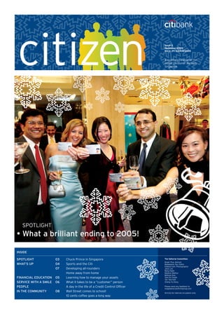 SPOTLIGHT
•	What a brilliant ending to 2005!
Issue 2
December 2005
MICA (P) 312/09/2005
A quarterly newsletter for
Global Consumer Banking,
Singapore
INSIDE
SPOTLIGHT	 03	 Chuck Prince in Singapore
WHAT’S UP	 04	 Sports and the Citi
	 07	 Developing all-rounders
	 	 Home away from home
FINANCIAL EDUCATION	 05	 Learning how to manage your assets
SERVICE WITH A SMILE	 06	 What it takes to be a “customer” person
PEOPLE	 	 A day in the life of a Credit Control Officer
IN THE COMMUNITY	 08	 Wall Street comes to school!
	 	 10 cents coffee goes a long way
The Editorial Committee:
Roger Pua, Advisor
Magdalene Tan, Editor
Edward Goh, Photographer
Jene Lim
Rahul Nath
Madhav Mathur
Melissa Ong
Tam Ee Cheah
Tan Yew Kiat
Zheng Yu Dong
Please send any feedback to
magdalene.tan@citigroup.com
Strictly for internal circulation only
 