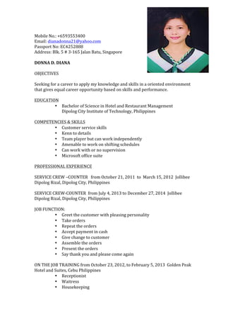  
Mobile	
  No.:	
  +6593553400	
  
Email:	
  dianadonna21@yahoo.com	
  
Passport	
  No:	
  EC4252888	
  
Address:	
  Blk.	
  5	
  #	
  3-­‐165	
  Jalan	
  Batu,	
  Singapore	
  
	
  
DONNA	
  D.	
  DIANA	
  
	
  
OBJECTIVES	
  
	
  
Seeking	
  for	
  a	
  career	
  to	
  apply	
  my	
  knowledge	
  and	
  skills	
  in	
  a	
  oriented	
  environment	
  
that	
  gives	
  equal	
  career	
  opportunity	
  based	
  on	
  skills	
  and	
  performance.	
  
	
  
EDUCATION	
  
• Bachelor	
  of	
  Science	
  in	
  Hotel	
  and	
  Restaurant	
  Management	
  
Dipolog	
  City	
  Institute	
  of	
  Technology,	
  Philippines	
  
	
  
COMPETENCIES	
  &	
  SKILLS	
  
• Customer	
  service	
  skills	
  
• Kenn	
  to	
  details	
  
• Team	
  player	
  but	
  can	
  work	
  independently	
  
• Amenable	
  to	
  work	
  on	
  shifting	
  schedules	
  
• Can	
  work	
  with	
  or	
  no	
  supervision	
  
• Microsoft	
  office	
  suite	
  
	
  
PROFESSIONAL	
  EXPERIENCE	
  
	
  
SERVICE	
  CREW	
  –COUNTER	
  	
  	
  from	
  October	
  21,	
  2011	
  	
  to	
  	
  March	
  15,	
  2012	
  	
  Jollibee	
  
Dipolog	
  Rizal,	
  Dipolog	
  City,	
  Philippines	
  
	
  
SERVICE	
  CREW-­‐COUNTER	
  	
  from	
  July	
  4,	
  2013	
  to	
  December	
  27,	
  2014	
  	
  Jollibee	
  
Dipolog	
  Rizal,	
  Dipolog	
  City,	
  Philippines	
  
	
  
JOB	
  FUNCTION:	
  
• Greet	
  the	
  customer	
  with	
  pleasing	
  personality	
  
• Take	
  orders	
  
• Repeat	
  the	
  orders	
  
• Accept	
  payment	
  in	
  cash	
  
• Give	
  change	
  to	
  customer	
  
• Assemble	
  the	
  orders	
  
• Present	
  the	
  orders	
  
• Say	
  thank	
  you	
  and	
  please	
  come	
  again	
  
	
  
ON	
  THE	
  JOB	
  TRAINING	
  from	
  October	
  23,	
  2012,	
  to	
  February	
  5,	
  2013	
  	
  Golden	
  Peak	
  
Hotel	
  and	
  Suites,	
  Cebu	
  Philippines	
  
• Receptionist	
  
• Waitress	
  
• Housekeeping	
  
 